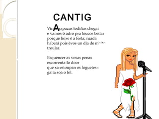 CANTIGA
Vinde rapazas todiñas chegai
e vamos ó adro pra loucos beilar
porque hoxe é a festa; ruada
haberá pois évos un día de moito
troular.
Esquencer as vosas penas
escorrenta-lo door
que xa estoupan os foguetes e da
gaita soa o fol.
 