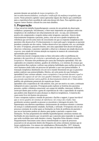 paciente durante um período de transe terapêutico, (3)
um reconhecimentocuidadoso, avaliação e ratificação da mudança terapêutica que
ocorre. Neste primeiro capítulo vamos apresentar alguns dos fatores que contribuem
para a experiência bem sucedida de cada uma dessas três fases. Nos capítulos que se
seguem vamos ilustrar e discuti-los com mais detalhes.
1.Preparação
A fase inicial do trabalho hypnotherapeutic consiste de um período de observação
cuidadosa e preparação. Inicialmente, o fator mais importante em qualquer entrevista
terapêutica é de estabelecer um relacionamento de som - ou seja, um sentimento
positivo de compreensão e respeito mútuo entre terapeuta e paciente. Através deste
relacionamento terapeuta e paciente, juntos, criar um novo quadro terapêutico de
referência que servirá como meio de crescimento em que as respostas terapêuticas dos
pacientes irão desenvolver. O relacionamento é o meio pelo qual o terapeuta eo paciente
prendem a atenção uns dos outros. Ambos desenvolver um conjunto sim, ou a aceitação
do outro. O terapeuta, presumivelmente, tem uma capacidade bem desenvolvida para
observar e relacionar, o paciente é aprender a observar e alcançar um estado deatenção
resposta, esse estado de extrema atenção na resposta às nuances de comunicação
apresentados pelo terapeuta.
Na entrevista inicial o terapeuta reúne os fatos relevantes sobre os problemas do
paciente e do repertório de vivências e aprendizados que serão utilizados para fins
terapêuticos. Pacientes têm problemas por causa das limitações aprendidas. Eles são
capturados em conjuntos mentais, quadros de referência, e os sistemas de crenças que
não permitem-lhes explorar e utilizar suas próprias habilidades para melhor proveito. Os
seres humanos ainda estão em processo de aprender a usar suas potencialidades. A
transação terapêutica idealmente cria um novo mundo fenomenal em que os pacientes
podem explorar suas potencialidades, libertos, até certo ponto de suas limitações
aprendidas.Como veremos adiante, trance terapêutico é um período durante o qual os
pacientes são capazes de sair dos seus quadros limitados e sistemas de crenças para
que possam experimentar outros padrões de funcionamento dentro de si. Estes outros
padrões são geralmente potenciais de resposta que foram
aprendido com a experiência de vida anterior, mas, por um motivo ou outro, continuam
indisponíveis para o paciente. O terapeuta pode explorar as histórias dos pacientes
pessoais, caráter e dinâmica emocional, seu campo de trabalho, interesses, hobbies, e
assim por diante para avaliar a gama de experiências de vida e capacidades de resposta
que podem estar disponíveis para alcançar os objetivos terapêuticos. A maioria dos
casos neste livro irá ilustrar este processo.
Como o terapeuta explora o mundo do paciente e facilita o rapport, é quase inevitável
que os novos quadros de sistemas de referência e de crença são criados. Isso
geralmente acontece quando as pessoas se encontram e interagem de perto. Em
hipnoterapia esta abertura espontânea e deslocamento de estruturas mentais e sistemas
de crenças é cuidadosamente estudado, facilitada, e utilizado. O terapeuta está em um
processo constante de avaliar quais as limitações na fonte do problema do paciente e
que novos horizontes podem ser abertos para ajudar o paciente a superar essas
limitações. Na fase preparatória do trabalho hypnotherapeutic estruturas mentais são
facilitados de uma maneira que vai permitir que o paciente para responder às sugestões
que serão recebidas mais tarde durante o transe. Sugestões feitas durante o transe
frequentemente funcionam como chaves transformando os copos de processos
associativos de um paciente dentro dos bloqueios de certas estruturas mentais que já
foram estabelecidos. Um número de trabalhadores (Weitzenhoffer, 1957, Schneck,
1970, 1975) descreveram como o que é dito antes de transe é formalmente induzida
 