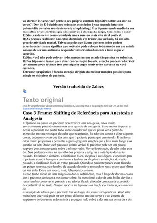 vai dormir às vezes você perde o seu próprio controle hipnótico sobre sua dor no
corpo? [Dor de E é devido aos músculos associados à sua segunda luta com
poliomielite anterior constantemente atrophiating.] É a hipnose sendo mediada nos
mais altos níveis corticais que são sensíveis à doença do corpo, bem como o sono?
E: Sim, exatamente como eu induzir um transe no mais alto nível cortical.
R: As pessoas realmente não estão dormindo em transe, na verdade, há um alto
grau de atividade mental. Talvez aqueles que dizem que nem todos podem
experimentar transe significa que você não pode colocar todo mundo em um estado
ao sono de ser um autômato responder indiscriminadamente a tudo o que é
sugerido.
E: Sim, você não pode colocar todo mundo em um estado tão passiva ou submissa.
R: Por hipnose e transe quer dizer concentração focada, atenção concentrada. Você
certamente pode facilitar isso com alguém cujas motivações e precisa de você
entender.
E: transe terapêutico é focado atenção dirigida da melhor maneira possível para
atingir os objetivos do paciente.
Versão traduzida de 2.docx
Texto original
I can be apprehensive about something unknown, knowing that it is going to turn out OK at the end.
Sugira uma tradução melhor
Caso 3 Frames Shifting de Referência para Anestesia e
Analgesia
E: Quando eu quero um paciente desenvolver uma analgesia, estou muito
provavelmente para não mencionar essa questão da analgesia. Estou muito disposto a
deixar o paciente me contar tudo sobre essa dor até que eu possa ver a partir da
expressão em seu rosto que ele acha que eu entendo. Eu não sou avesso a dizer algumas
coisas, pequenas coisas que faz com que o paciente pensa que eu entendo. E então eu
estou muito propensos a pedir-lhe alguma pergunta simples que o leva mais longe essa
questão da dor: Onde você passou o último verão? O paciente pode ser um pouco
surpreso com essa pergunta sobre o último verão. No verão passado, ele não tinha essa
dor. Nós podemos entrar na questão dos prazeres e alegrias e satisfação do verão
passado. Enfatizar o conforto, a facilidade física, alegrias e satisfações, e apontam para
o paciente como é bom para continuar a lembrar as alegrias e satisfações do verão
passado, a facilidade física do verão passado. Quando o paciente parece estar ficando
um pouco nervosa, eu o lembro de quando ele estava remando o barco e tem que blister
em sua mão. Doeu um pouco, mas, felizmente, curou-se.
Eu não tenho medo de falar mágoa ou dor ou sofrimento, mas é longe de dor nas costas
que o paciente começou a me contar sobre. Eu mencionei a dor de uma bolha devido a
remar um barco no verão passado e eu não ter ficado chocado com aquela expressão
desconfortável no rosto. Porque você vê na hipnose sua tarefa é orientar o pensamento
ea
associação de idéias que o paciente tem ao longo dos canais terapêuticas. Você sabe
muito bem que você pode ter um ponto doloroso em seu corpo e ir ao cinema de
suspense e perder-se na ação na tela e esquecer tudo sobre a dor em sua perna ou a dor
 