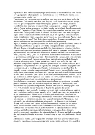 experiências. Eles terão que me empregar precisamente as mesmas técnicas com eles de
novo, porque eles sabem que eles são humanos e que você pode fazer a mesma coisa
com prazer, uma e outra vez.
Eu acho que é um erro para sempre se esforçar para obter uma anestesia ou analgesia
diretamente. Eu acho que você deve estar disposto a realizá-los indiretamente, porque
cada vez que você perguntar a alguém se esqueça que este é um relógio, você está
pedindo-lhes para fazer uma coisa específica - para esquecer - esquecer o que? Um
relógio. Agora, lembre-se, esqueça o relógio. Isso é o que você está dizendo que quando
você diz'', Esqueça o relógio. Mas você pode pedir-lhes para olhar para isto, uma coisa
interessante. É algo que me diverte. É bastante fascinante como você pode olhar para
algo e tornar-se tremendamente fascinado com ele, e, em seguida, o tema da conversa
muda, e você se move para longe, para que a viagem que tinha na Europa. Agora, o que
era isso que eu vim aqui? Você deriva longe, muito longe de sua preocupação original,
porque você começou a seguir suas diferentes linhas de pensamento.
Agora, a próxima coisa que você deve ter em mente é que, quando você tira o sentido de
sentimento, anestesia ou analgesia, você pediu o seu paciente para fazer um tipo
diferente de uma orientação para a realidade. Em alguns dos meus primeiros trabalhos
experimentais, perguntei aos alunos para descobrir o que os processos mentais eram em
pegar uma maçã imaginária e colocá-lo em uma mesa de realidade concreta na frente
deles (Erickson, 1964). Quais são os processos mentais? Um bom número de estudantes
se queixaram de sentir engraçado todo e desistiu da tarefa, eles deixaram sem completar
a situação experimental. Eles estavam perdendo o contato com a realidade. Portanto,
eles se sentiram engraçado. Agora, quando você induzir uma analgesia, você está
pedindo a seus pacientes a perder uma certa quantidade de seu contato realidade. Você
está pedindo-lhes para alterá-lo. Em seguida, eles começam a se sentir engraçado - eles
podem reconhecê-lo ou não podem. Mas eles podem reagir a isso por ficar fora da
situação, porque é estranho e desconfortável. Portanto, sempre que você induzir uma
analgesia ou uma anestesia, você deve fazer com que seus pacientes não ficar com medo
de uma forma ou de outra com a perda de seu relacionamento realidade habitual. Deixei
que os alunos se sentem engraçado todo e deixá-los correr para fora de mim, porque foi
uma importante descoberta experimental que eu queria estudar.
No trabalho com os pacientes no escritório, quando chegar um sentimento engraçado,
quer reconhecê-lo como um sentimento engraçado ou apenas experimentá-lo como
desconforto, eles querem correr para fora, também. Mas eles não podem pagar, e nem
você pode. Portanto, é a sua obrigação de dizer a eles que uma das coisas
surpreendentes é que, como eles começam a se sentir mais confortável ou que recebem
mais e mais interessados neste ou naquele, talvez eles vão perceber a luz no escritório é
de um tom mais suave . Muitas vezes eu disse a pacientes em meu consultório, eu
espero que você não se importa aqui à medida que continuamos o nosso trabalho se a
luz escurece e se torna mais suave ou mais leve automaticamente.'' Sempre que suas
orientações são alterados realidade, eu sei pacientes vão dizer me o escritório está
ficando mais claro ou mais escuro, ou ficando mais quente ou mais frio, ou sentem
medo, ou que sentem o escritório está ficando maior ou menor, que eles estão se
sentindo mais alto ou mais curto. Eles recebem todos os tipos de mudanças em seu
senso de realidade sempre que explorar anestesia ou analgesia. Estas alterações
sensório-perceptuais espontâneas são todas as indicações de que a realidade orientações
dos pacientes são alterados; transe está desenvolvendo se uma indução hipnótica formal
tem
sido realizado ou não. Como os pacientes aprendem a ser mais confortável com estas
alterações espontâneas, eles podem se permitir ir mais fundo em transe. Eles aprendem
 