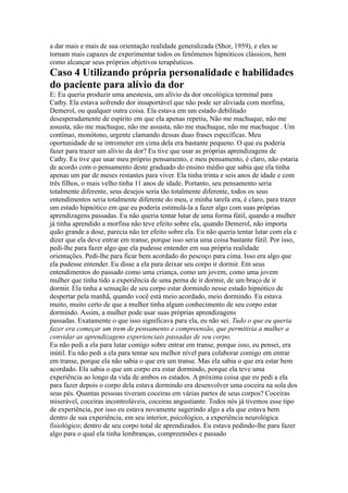 a dar mais e mais de sua orientação realidade generalizada (Shor, 1959), e eles se
tornam mais capazes de experimentar todos os fenômenos hipnóticos clássicos, bem
como alcançar seus próprios objetivos terapêuticos.
Caso 4 Utilizando própria personalidade e habilidades
do paciente para alívio da dor
E: Eu queria produzir uma anestesia, um alívio da dor oncológica terminal para
Cathy. Ela estava sofrendo dor insuportável que não pode ser aliviada com morfina,
Demerol, ou qualquer outra coisa. Ela estava em um estado debilitado
desesperadamente de espírito em que ela apenas repetiu, Não me machuque, não me
assusta, não me machuque, não me assusta, não me machuque, não me machuque . Um
contínuo, monótono, urgente clamando dessas duas frases específicas. Meu
oportunidade de se intrometer em cima dela era bastante pequeno. O que eu poderia
fazer para trazer um alívio da dor? Eu tive que usar as próprias aprendizagens de
Cathy. Eu tive que usar meu próprio pensamento, e meu pensamento, é claro, não estaria
de acordo com o pensamento deste graduado do ensino médio que sabia que ela tinha
apenas um par de meses restantes para viver. Ela tinha trinta e seis anos de idade e com
três filhos, o mais velho tinha 11 anos de idade. Portanto, seu pensamento seria
totalmente diferente, seus desejos seria tão totalmente diferente, todos os seus
entendimentos seria totalmente diferente do meu, e minha tarefa era, é claro, para trazer
um estado hipnótico em que eu poderia estimulá-la a fazer algo com suas próprias
aprendizagens passadas. Eu não queria tentar lutar de uma forma fútil, quando a mulher
já tinha aprendido a morfina não teve efeito sobre ela, quando Demerol, não importa
quão grande a dose, parecia não ter efeito sobre ela. Eu não queria tentar lutar com ela e
dizer que ela deve entrar em transe, porque isso seria uma coisa bastante fútil. Por isso,
pedi-lhe para fazer algo que ela pudesse entender em sua própria realidade
orientações. Pedi-lhe para ficar bem acordado do pescoço para cima. Isso era algo que
ela pudesse entender. Eu disse a ela para deixar seu corpo ir dormir. Em seus
entendimentos do passado como uma criança, como um jovem, como uma jovem
mulher que tinha tido a experiência de uma perna de ir dormir, de um braço de ir
dormir. Ela tinha a sensação de seu corpo estar dormindo nesse estado hipnótico de
despertar pela manhã, quando você está meio acordado, meio dormindo. Eu estava
muito, muito certo de que a mulher tinha algum conhecimento de seu corpo estar
dormindo. Assim, a mulher pode usar suas próprias aprendizagens
passadas. Exatamente o que isso significava para ela, eu não sei. Tudo o que eu queria
fazer era começar um trem de pensamento e compreensão, que permitiria a mulher a
convidar as aprendizagens experienciais passadas de seu corpo.
Eu não pedi a ela para lutar comigo sobre entrar em transe, porque isso, eu pensei, era
inútil. Eu não pedi a ela para tentar seu melhor nível para colaborar comigo em entrar
em transe, porque ela não sabia o que era um transe. Mas ela sabia o que era estar bem
acordado. Ela sabia o que um corpo era estar dormindo, porque ela teve uma
experiência ao longo da vida de ambos os estados. A próxima coisa que eu pedi a ela
para fazer depois o corpo dela estava dormindo era desenvolver uma coceira na sola dos
seus pés. Quantas pessoas tiveram coceiras em várias partes de seus corpos? Coceiras
miserável, coceiras incontroláveis, coceiras angustiante. Todos nós já tivemos esse tipo
de experiência, por isso eu estava novamente sugerindo algo a ela que estava bem
dentro de sua experiência, em seu interior, psicológico, a experiência neurológica
fisiológico; dentro de seu corpo total de aprendizados. Eu estava pedindo-lhe para fazer
algo para o qual ela tinha lembranças, compreensões e passado
 
