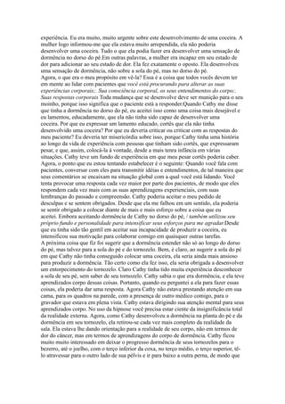 experiência. Eu era muito, muito urgente sobre este desenvolvimento de uma coceira. A
mulher logo informou-me que ela estava muito arrependida, ela não poderia
desenvolver uma coceira. Tudo o que ela podia fazer era desenvolver uma sensação de
dormência no dorso do pé.Em outras palavras, a mulher era incapaz em seu estado de
dor para adicionar ao seu estado de dor. Ela fez exatamente o oposto. Ela desenvolveu
uma sensação de dormência, não sobre a sola do pé, mas no dorso do pé.
Agora, o que era o meu propósito em vê-la? Essa é a coisa que todos vocês devem ter
em mente ao lidar com pacientes que você está procurando para alterar as suas
experiências corporais;. Sua consciência corporal, os seus entendimentos do corpo;.
Suas respostas corporais Toda mudança que se desenvolve deve ser munição para o seu
moinho, porque isso significa que o paciente está a responder.Quando Cathy me disse
que tinha a dormência no dorso do pé, eu aceitei isso como uma coisa mais desejável e
eu lamentou, educadamente, que ela não tinha sido capaz de desenvolver uma
coceira. Por que eu expressar um lamento educado, cortês que ela não tinha
desenvolvido uma coceira? Por que eu deveria criticar ou criticar com as respostas do
meu paciente? Eu deveria ter misericórdia sobre isso, porque Cathy tinha uma história
ao longo da vida de experiência com pessoas que tinham sido cortês, que expressaram
pesar, e que, assim, colocá-la à vontade, desde a mais tenra infância em várias
situações. Cathy teve um fundo de experiência em que meu pesar cortês poderia caber.
Agora, o ponto que eu estou tentando estabelecer é o seguinte: Quando você fala com
pacientes, conversar com eles para transmitir idéias e entendimentos, de tal maneira que
seus comentários se encaixam na situação global com a qual você está lidando. Você
tenta provocar uma resposta cada vez maior por parte dos pacientes, de modo que eles
respondem cada vez mais com as suas aprendizagens experienciais, com suas
lembranças do passado e compreensão. Cathy poderia aceitar o meu pedido de
desculpas e se sentem obrigados. Desde que ela me falhou em um sentido, ela poderia
se sentir obrigado a colocar diante de mais e mais esforço sobre a coisa que eu
aceitei. Embora aceitando dormência de Cathy no dorso do pé, / também utilizou seu
próprio fundo e personalidade para intensificar seus esforços para me agradar.Desde
que eu tinha sido tão gentil em aceitar sua incapacidade de produzir a coceira, eu
intensificou sua motivação para colaborar comigo em quaisquer outras tarefas.
A próxima coisa que fiz foi sugerir que a dormência estender não só ao longo do dorso
do pé, mas talvez para a sola do pé e do tornozelo. Bem, é claro, ao sugerir a sola do pé
em que Cathy não tinha conseguido colocar uma coceira, ela seria ainda mais ansioso
para produzir a dormência. Tão certo como ela fez isso, ela seria obrigada a desenvolver
um entorpecimento do tornozelo. Claro Cathy tinha tido muita experiência desconhecer
a sola de seu pé, sem saber de seu tornozelo. Cathy sabia o que era dormência, e ela teve
aprendizados corpo dessas coisas. Portanto, quando eu perguntei a ela para fazer essas
coisas, ela poderia dar uma resposta. Agora Cathy não estava prestando atenção em sua
cama, para os quadros na parede, com a presença de outro médico comigo, para o
gravador que estava em plena vista. Cathy estava dirigindo sua atenção mental para seus
aprendizados corpo. No uso da hipnose você precisa estar ciente da insignificância total
da realidade externa. Agora, como Cathy desenvolveu a dormência na planta do pé e da
dormência em seu tornozelo, ela retirou-se cada vez mais completo da realidade da
sala. Ela estava lhe dando orientação para a realidade de seu corpo, não em termos de
dor do câncer, mas em termos de aprendizagens do corpo de dormência. Cathy ficou
muito muito interessado em deixar o progresso dormência de seus tornozelos para o
bezerro, até o joelho, com o terço inferior da coxa, no terço médio, o terço superior, tê-
lo atravessar para o outro lado de sua pélvis e ir para baixo a outra perna, de modo que
 