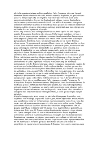 ela tinha uma dormência do umbigo para baixo. Cathy Agora que interessa. Naquele
momento, do que o interesse era o teto, a cama, o médico, as paredes, ou qualquer outra
coisa? O interesse de Cathy foi dirigido a esse estado de dormência, assim como
pacientes odontológicos deve ser tão fascinado pela idéia do controle da circulação
capilar, com o pensamento de anestesia dental, com a idéia de aprender a mastigar os
alimentos com um tipo diferente de mordida de modo que eles não terão dor mandibular
temporal. A única coisa que interessa aos pacientes, a razão pela qual eles estão em seu
escritório, deve ser o ponto de orientação.
Com Cathy orientada para o entorpecimento de sua perna e pelve era uma simples
questão de estender a dormência até o pescoço. Cathy tinham metástases em todo o
torso, ela teve lungmetastases, metástases nos ossos da coluna vertebral, bem como os
ossos da pelve. Quando você considera esse tipo de coisa, você faz todos os esforços
para estender a dormência. Aqui é um paciente que sabe que vai morrer dentro de
alguns meses. Ela tem certeza de que por médicos a quem ela confia e acredita, por isso,
a morte é uma realidade absoluta, enquanto que as paredes do quarto, a cama em si não
pode ser uma parte importante da realidade. Essa questão de morte iminente, esse
assunto de sua família, era uma realidade inesquecível, e assim em lidar com a sua
experiência de dor, foi necessário incluir alguns dos realidade ordinária de sua
existência diária. Cathy tinha tido que o câncer há cerca de um ano. Se eu quiser ajudar
Cathy, eu tenho que organizar todas as sugestões hipnóticas que eu dou a ela, de tal
forma que eles incorporam alguns dos pensamento próprio de Cathy, alguns próprio
entendimento de Cathy. A primeira coisa que eu fiz para Cathy em matéria de
dormência no peito foi de mencionar que o câncer começou na mama direita e depois de
mencionar que havia ainda uma área de ulceração no local da cirurgia e que essa área
ulcerada era doloroso. Isso é um pouco da realidade externa, mas também é um pouco
da realidade do corpo, porque Cathy poderia olhar para baixo, para que a área ulcerada,
o que tornou externo a ela, porque era algo que ela estava olhando. A dor era uma
experiência pessoal dentro de seu corpo. O visual era externo e desagradável e
desagradável, e que a visão externa poderia ameaçar sua vida. A dor eo sofrimento era
uma experiência interna medida em que Cathy estava preocupado. Portanto, eu fiz
Cathy ciente de alguns do ambiente externo. Ela já estava ciente do ambiente interno, de
modo que apenas a certeza de incluir ambiente externo, mas uma parte importante do
ambiente externo. As paredes do seu quarto, os travesseiros na cama, não eram partes
importantes da realidade externa, mas sua impressão visual de que a área ulcerada era
uma parte mais importante de sua orientação externa, e assim que eu dirigi a atenção
para isso.
Cathy havia expressado pesar, porque ela não tinha sido capaz de desenvolver uma
coceira na sola do seu pé. O que devo fazer? Agora, muitos operadores, muitas pessoas
que usam hipnose tentar ser perfeccionistas, eles tentam realizar muito. Essa é uma das
razões para o fracasso em muitos casos - o efeito para tentar realizar muito. Qualquer
estudante na escola ou faculdade irá dizer-lhe: certamente não posso fazer 100, eu
poderia fazer 95, ou eu poderia fazer 90, eu não posso fazer melhor do que um 85, eu
tenho a sorte de ter uma 80. Temos esse tipo de orientação. Mesmo o exímio atirador
diz: Espero conseguir 10 de 10, mas eu não estou nada certo de que. Jogadores
especialistas gostaria de fazer uma determinada pontuação, mas eles nunca realmente
honestamente espera que em todos os jogos para ter um resultado perfeito, pois eles
esperam que uma certa quantidade de fracasso. Aqueles que usam a hipnose era melhor
ter em mente que os pacientes que estão trabalhando têm uma vida inteira de
experiência em esperar uma certa quantidade de fracasso. Você, como o terapeuta, deve
 
