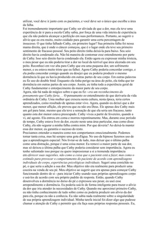 utilizar, você deve ir junto com os pacientes, e você deve ser o único que escolhe a área
da falha.
Foi tremendamente importante que Cathy ser aliviada de que a dor, mas ela teve uma
experiência de ir para a escola Cathy sabia, por força de uma vida inteira de experiência
que ela não poderia alcançar a perfeição em suas performances. Portanto, ao sugerir o
alívio que eu era muito, muito cuidado para garantir uma certa percentagem de
insucesso. O que tinha falhado Cathy, em primeiro lugar? Sua primeira falha foi nessa
mama direita, que é onde o câncer começou, que é o lugar onde ela teve seu primeiro
sentimento de fracasso pessoal. Seu peito direito tinha deixá-la para baixo. Seu seio
direito havia condenado ela. Não há maneira de contornar esse entendimento por parte
de Cathy. Isso seio direito havia condenado ela. Então agora eu expressar minha tristeza,
o meu pesar que eu não poderia tirar a dor no local da terrível que área ulcerada em seu
peito. Reconheci em voz alta para Cathy que era uma pequena dor, um sofrimento
menor, e eu estava muito triste que eu falhei. Agora Cathy poderia concordar comigo, e
ela podia concordar comigo quando eu desejei que eu poderia produzir o mesmo
dormência lá que eu havia produzido em outras partes de seu corpo. Em outras palavras
eu fiz uso do double bind: Enquanto ela tinha perigo na área do peito, ela tinha que ter
dormência em outras partes de seu corpo. Assim, eu tinha toda a experiência geral de
Cathy fundamentar o entorpecimento da maior parte de seu corpo.
Agora, não há nada de mágico sobre o que eu fiz - era um reconhecimento do
pensamento que Cathy faria. . . O pensamento eo entendimento de que derivaria da vida
ordinária de Cathy. Uma mulher que cresceu nesta cultura, nesta época, teria certos
aprendizados, como resultado de apenas estar vivo. Agora, quando eu deixei que a dor
menor, que menor aflição, ele provou que eu não era Deus. Ele apenas deu Cathy mais
um gol para lutar, mesmo que ela teve a sensação de que ela seria um fracasso, tanto
quanto esta dor menor estava preocupado. Cathy viveu a partir de fevereiro, quando a
vi, até agosto. Ela entrou em coma e morreu repentinamente. Mas, durante esse período
de tempo, Cathy estava livre da dor, exceto neste uma área particular, mas como disse
Cathy, ela não segurar a minha falha contra mim. Por que deveria? Ao deixá-la manter
essa dor menor, eu garantiu o sucesso do resto.
Precisamos entender a maneira como nos comportamos emocionalmente. Podemos
tomar tanta coisa, mas há sempre uma gota d'água. No uso da hipnose fazemos uso de
que a aprendizagem especial: Nós livrar-se de tudo, mas deixar que o último palha
como uma distração, porque é uma coisa menor. Eu removi a maior parte de sua dor,
mas só deixou a última palha que Cathy poderia considerar sem importância. Agora eu
tenho salientado isso porque eu quero impressionar a si a tremenda importância
em oferecer suas sugestões, não como a coisa que o paciente está a fazer, mas como o
estímulo para provocar o comportamento do paciente de acordo com aprendizagens
individuais do corpo, experiências psicológicas individuais. Sugeri uma comichão no
pé, o que seria a adição a sua dor. Meu objetivo não era realmente para produzir uma
coceira na venda de seu pé. Meu objetivo ao sugerir que era apenas para começar Cathy
funcionando dentro de si - para iniciar Cathy usando suas próprias aprendizagens corpo
e usá-los de acordo com seu próprio padrão de resposta. Então, quando Cathy
desenvolveu a dormência no dorso do pé e expressou seu pesar, eu usei esse
arrependimento e dormência. Eu poderia usá-lo de forma inteligente para trazer o alívio
da dor que iria atender às necessidades de Cathy. Quando me aproximei primeiro Cathy,
eu não tinha conhecimento de tudo sobre como eu poderia produzir um alívio da dor
para ela, porque eu não a conhecia. Eu não sabia nada realmente sobre a singularidade
de sua própria aprendizagem individual. Minha tarefa inicial foi dizer algo que pudesse
chamar a atenção de Cathy e permitir que ela faça suas próprias respostas pessoais. Eu,
 