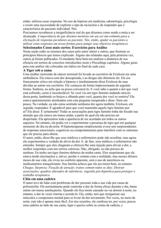 então, utilizou essas respostas. No uso da hipnose em medicina, odontologia, psicologia
e existe uma necessidade de explorar o tipo de raciocínio e de responder que é
característica do paciente individual. Nós
Precisamos reconhecer a insignificância real do que dizemos como sendo a meta a ser
alcançada. A importância do que dizemos mentiras em seu ser um estímulo para a
elicitação de respostas peculiares ao paciente. Nós, então, ajudar os pacientes a
utilizar estas respostas em novas formas para atingir seus objetivos terapêuticos.
Selecionados Casos mais curtos: Exercícios para Análise
Nesta seção estão os resumos dos casos pelo autor sênior e outros, que ilustram os
princípios básicos que temos explicado. Alguns são relatadas aqui, pela primeira vez,
outros já foram publicados. O estudante faria bem em analisar a dinâmica de sua
eficácia em termos de conceitos introduzidos neste e Precedings capítulos. Alguns guias
para esta análise são colocadas em itálico no final de cada caso.
A Tiger sob a cama
Uma mulher morrendo de câncer terminal foi levado ao escritório de Erickson em uma
ambulância. Ela estava com dor desesperada, e as drogas não diminuiu ele. Ela era
francamente cético em relação a hipnose e imediatamente disse Erickson de suas
dúvidas ao entrar seu escritório. Ele começou de forma impressionante da seguinte
forma: Senhora, eu acho que eu posso convencê-lo. E você sabe o quanto a dor que você
está sofrendo, como é incontrolável. Se você viu um tigre faminto andando através
dessa porta, lambendo os beiços e olhando para você, quanta dor você se sentiria? Ela
estava aparentemente atordoados com esta pergunta inesperada e disse: Nem um
pouco. Na verdade, eu não estou sentindo nenhuma dor agora também. Erickson, em
seguida, respondeu: É agradável para que você mantenha aquele tigre faminto por
aí? Ela disse: É certamente! Todas as associações para tigre faminto tinha tão focado sua
atenção que ela estava em transe andar, a partir do qual ela não precisa ser
despertado. Ela apresentou toda a aparência de ser acordado em todos os outros
aspectos. No entanto, ela podia ver e experimentar a presença de tigre que em qualquer
momento do dia ou da noite. O hipnoterapeuta simplesmente evoca sets surpreendentes
de respostas emocionais, cognitivas ou comportamentais para interferir com os sintomas
que ele precisa para alterar.
O autor, então, disse-lhe que seus médicos e enfermeiros pode não acreditar, mas agora
ela experimentou a verdade de alívio da dor. E, de fato, seus médicos e enfermeiros não
entendia. Sempre que eles chegaram a oferecer-lhe uma injeção para aliviar a dor, a
mulher respondeu com um sorriso caloroso, Não, obrigado, eu não preciso de
nenhum. Eu tenho um tigre faminto debaixo da minha cama. Eles suspeitaram que ela
estava tendo alucinações e, talvez, perder o contato com a realidade, mas nesses últimos
meses de sua vida, ela viveu no conforto aparente, sem o uso de narcóticos ou
medicamentos tranquilizante. Sua família achava que ela era muito bem, no entanto.
Choque; Surpresa; Fixação de atenção; transe comum todos os dias; Distrair
associações; quadros alterados de referência; sugestão pós-hipnótica para proteger o
trabalho terapêutico
Chin em uma cadeira
O autor teve de lidar com problemas de dor pessoais toda a sua vida por causa de
poliomielite. Ele normalmente pode controlar a dor de forma eficaz durante o dia, basta
entrar em transe autohypnotic. Quando ele fica muito cansado ou vai dormir à noite, no
entanto, a dor às vezes retorna e acorda-lo. Ele, então, tem que reorganizar sua
músculos e compostura mental para se livrar da dor novamente. Por vezes, no meio da
noite, este não é apenas mais fácil. Em tais ocasiões, ele confessa ter, por vezes, puxou
uma cadeira ao lado de sua cama, ligar o queixo sobre as costas da cadeira, e
 