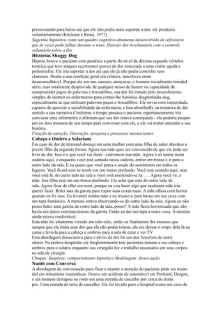 pressionando para baixo até que ele não podia mais suportar a dor, ele produziu
voluntariamente (Erickson e Rossi, 1977).
Sugestão hipnótica como um quadro cognitivo altamente desenvolvido de referência
que às vezes pode falhar durante o sono; Distrair dor involuntário com o controle
voluntário sobre a dor
Histórias Shaggy Dog
Depois, houve o paciente com paralisia a partir do nível da décima segunda vértebra
torácica que teve ataques recorrentes graves de dor associada a uma cistite aguda e
poliomielite. Ele iria suportar a dor até que ele já não podia controlar seus
clamores. Desde a sua condição geral era crônica, narcóticos eram
desaconselhável. Porque ele era um, sincero, atencioso, o homem socialmente-minded
sério, mas totalmente desprovido de qualquer senso de humor ou capacidade de
compreender jogos de palavras e trocadilhos, sua dor foi tratada pelo procedimento
simples de instruir os enfermeiros para contar-lhe histórias desgrenhado-dog,
especialmente as que utilizam palavras-peças e trocadilhos. Ele ouvia com sinceridade,
capazes de apreciar a sociabilidade da enfermeira, e luta absorbedly na tentativa de dar
sentido a sua narrativa.Conforme o tempo passava o paciente espontaneamente iria
convocar uma enfermeira e afirmam que sua dor estava começando - ela poderia poupar
um ou dois minutos de seu tempo para conversar com ele, e ele vai tentar entender a sua
história.
Fixação de atenção; Distração; pesquisa e processos inconscientes
Cabeça e Ombro a Solarium
Em caso de dor de terminal-doença em uma mulher com uma filha do autor abordou a
jovem filha da seguinte forma: Agora sua mãe quer ser convencido de que ela pode ser
livre de dor. Isso é o que você vai fazer - convencer sua mãe. Agora é só sentar nesta
cadeira aqui, e enquanto você está sentado nessa cadeira, entrar em transe e ir para o
outro lado da sala. E eu quero que você perca a noção do sentimento em todos os
lugares. Você ficará sem se sentir em um transe profundo. Você está sentado aqui, mas
você está lá, do outro lado da sala e você está assistindo-se lá. . . . Agora você vê, a
mãe. Sua filha está em um transe profundo. Ela acha que está do outro lado da
sala. Agora ficar de olho em mim, porque eu vou fazer algo que nenhuma mãe iria
querer fazer. Rolei saia da garota para expor suas coxas nuas. A mãe olhou com horror
quando eu fiz isso. Eu levantei minha mão e eu trouxe-o para baixo em sua coxa com
um tapa fantástico. A menina estava observando-se do outro lado da sala. Agora eu não
posso bater uma garota do outro lado da sala, posso? A mãe ficou horrorizada que não
havia um único estremecimento da garota. Então eu dei um tapa a outra coxa. A menina
ainda estava confortável.
Esta mãe foi altamente viciado em televisão, então eu finalmente lhe ensinou que
sempre que ela tinha uma dor que ela não podia tolerar, ela era deixar o corpo dela lá na
cama e levá-la para a cabeça e ombros para a sala de estar e ver TV
Esta abordagem dissociativa para o alívio da dor foi um dos favoritos do autor
sênior. Na prática hospitalar ele freqüentemente tem pacientes tomam a sua cabeça e
ombros para o solário enquanto seu cirurgião fez o trabalho necessário em seus corpos
na sala de cirurgia.
Choque; Surpresa; comportamento hipnótico Modelagem; dissociação
Numb com Conversa
A abordagem de conversação para fixar e manter a atenção do paciente pode ser muito
útil em stituations traumáticas. Houve um acidente de automóvel em Portland, Oregon,
e um homem derrapou no rosto em uma estrada de cascalho por cerca de trinta
pés. Uma estrada de terra de cascalho. Ele foi levado para o hospital como um caso de
 