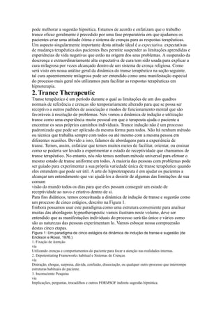 pode melhorar a sugestão hipnótica. Estamos de acordo e enfatizam que o trabalho
trance eficaz geralmente é precedido por uma fase preparatória em que ajudamos os
pacientes criar uma atitude ótima e sistema de crenças para as respostas terapêuticas.
Um aspecto singularmente importante desta atitude ideal é a expectativa. expectativas
de mudança terapêutica dos pacientes lhes permite suspender as limitações aprendidas e
experiências de vida negativas que estão na origem dos seus problemas. A suspensão da
descrença e extraordinariamente alta expectativa de cura tem sido usada para explicar a
cura milagrosa por vezes alcançado dentro de um sistema de crença religiosa. Como
será visto em nossa análise geral da dinâmica do transe terapêutico na seção seguinte,
tal cura aparentemente milagrosa pode ser entendido como uma manifestação especial
do processo mais geral nós utilizamos para facilitar as respostas terapêuticas em
hipnoterapia.
2.Trance Therapeutic
Transe terapêutico é um período durante o qual as limitações de um dos quadros
normais de referência e crenças são temporariamente alterado para que se possa ser
receptivo a outros padrões de associação e modos de funcionamento mental que são
favoráveis à resolução de problemas. Nós vemos a dinâmica de indução e utilização
transe como uma experiência muito pessoal em que o terapeuta ajuda o paciente a
encontrar os seus próprios caminhos individuais. Trance indução não é um processo
padronizado que pode ser aplicado da mesma forma para todos. Não há nenhum método
ou técnica que trabalha sempre com todos ou até mesmo com a mesma pessoa em
diferentes ocasiões. Devido a isso, falamos de abordagens para a experiência de
transe. Temos, assim, enfatizar que temos muitos meios de facilitar, orientar, ou ensinar
como se poderia ser levado a experimentar o estado de receptividade que chamamos de
transe terapêutico. No entanto, nós não temos nenhum método universal para efetuar o
mesmo estado de transe uniforme em todos. A maioria das pessoas com problemas pode
ser guiado para experimentar a sua própria variedade única de transe terapêutico quando
eles entendem que pode ser útil. A arte do hipnoterapeuta é em ajudar os pacientes a
alcançar um entendimento que vai ajudá-los a desistir de algumas das limitações de sua
comum
visão do mundo todos os dias para que eles possam conseguir um estado de
receptividade ao novo e criativo dentro de si.
Para fins didáticos, temos conceituada a dinâmica de indução de transe e sugestão como
um processo de cinco estágios, descrito na Figura 1.
Embora possamos usar este paradigma como uma estrutura conveniente para analisar
muitas das abordagens hypnotherapeutic vamos ilustram neste volume, deve ser
entendido que as manifestações individuais do processo será tão único e vários como
são as naturezas das pessoas experimentam lo. Vamos esboçar nossa compreensão
destas cinco etapas.
Figura 1: Um paradigma de cinco estágios da dinâmica de indução de transe e sugestão (de
Erickson e Rossi, 1976.)
1. Fixação de Atenção
via
Utilizando crenças e comportamentos do paciente para focar a atenção nas realidades internas.
2. Depotentiating Frameworks habitual e Sistemas de Crenças
via
Distração, choque, surpresa, dúvida, confusão, dissociação, ou qualquer outro processo que interrompe
estruturas habituais do paciente.
3. Inconsciente Pesquisa
via
Implicações, perguntas, trocadilhos e outros FORMSOF indireta sugestão hipnótica.
 