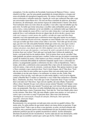 emergência. Um dos membros da Sociedade Americana de Hipnose Clínica - vamos
chamá-lo de Dan - que faz uma grande quantidade de cirurgia plástica e cirurgia oral
estava de plantão de emergência naquela noite. Ele entrou e descobriu que o homem
estava consciente e sofrendo muita dor. Aqueles de vocês que conhecem Dan sabe o que
um conversador maravilhoso ele é. Ele tem um fluxo constante de palavras, de humor,
de interesse, de informação, uma enorme riqueza de conhecimento e humor. Dan disse:
Você realmente cheio seu rosto cheio de cascalho e você sabe o tipo de trabalho que faz
para mim. Eu tenho que tomar uma pinça e escolher cada confundidos pouco grão de
areia e terra, e estou realmente vai ter um trabalho e eu realmente tenho que limpar esse
rosto e obter metade do couro off-lo e você tiver sido vítima dor e você quer alguma
ajuda de fora e você realmente deveria ter algum tipo de alívio da dor e quanto mais
cedo você começar a sentir menos dor, melhor e eu não sei o que você deve fazer
enquanto você está esperando para a enfermeira trazer algo para injetar em seu braço,
mas você realmente deveria ouvir-me, enquanto eu estou falando com você e explicar a
você que eu tenho que fazer certas coisas sobre o seu rosto. Você sabe que há um corte
aqui, que deve ter sido uma pedra bastante afiada que cortar esse, mas aqui é curta e
aqui é um mau contusão e eu realmente deveria esfregar-lo com álcool. Vai doer no
começo um pouco, mas depois que ele é feito algumas vezes a dor vai amortecer a
ponta dos nervos que são expostos e você parar de sentir a picada do álcool, e que você
já tentou fazer um violino? Você sabe que você pode fazer violinos de madeira de
murta, você pode fazê-los de madeira abeto. Você já tentou fazer um de carvalho? Dan
tinha ganhado um prêmio nacional para o melhor violino tom que ele próprio construído
a partir de madeira de murta, e Dan manteve seu fluxo constante. De vez em quando ele
discutiu a tremenda dificuldade de realmente limpando aquele rosto e colocando nos
pontos e se perguntando quando a enfermeira iria dar a volta ao hipodérmica. Todo o
tempo, atrás dele, a enfermeira estava passando Dan o tipo certo de instrumento, o tipo
certo de sutura, o tipo certo de cotonete, e assim por diante. Dan apenas manteve-se que
o fluxo constante e que o paciente disse: Você é muito loquaz, não é? Dan disse: 'Você
não me ouviu falar no meu melhor que eu posso falar com uma ainda maior taxa de
velocidade só me dar uma chance e eu realmente vai entrar em alta. Então, Dan
começou a ficar em alta, você sabe que eu acho muito rápido e você já ouviu alguém
cantar o Bumble Bee? É melhor eu cantarolar a você. Então Dan cantarolava o Bumble
Bee e, finalmente, ele disse: Você sabe que é tudo. O paciente disse: O que você quis
dizer com tudo isso? Dan disse: Aqui está um espelho, dar uma olhada. O paciente
olhou e disse: Quando foi que você colocou nessas suturas? Quando você limpar o meu
rosto? Quando eu recebo uma injeção? Eu pensei que você estava falando apenas para
mim, me preparando. Dan disse, eu tenho trabalhado duro por mais de um par de horas,
cerca de duas horas e meia. O paciente disse: Você não fez. Você tem falado sobre cinco
ou dez minutos. Dan disse: Não, dar uma olhada, contar esses pontos, se você quiser, e
como é que o seu rosto se sente? O paciente disse: Meu rosto está dormente.
Abordagem de conversação; Fixação de atenção; Distração; Inter-spersal de
sugestões; distorção Tempo
Nervos calejadas
Recentemente, tive um paciente enviado para mim com dor no quadril crônica. Dor
muito séria. Eu sabia melhor do que tentar induzir um transe direto no paciente. O que
eu preciso fazer? Tudo o que eu disse a esse paciente, eu acho, era horrivelmente não
científica, mas o paciente queria certos entendimentos de que ela poderia aceitar, que
poderiam justificar que dor no quadril incontrolável crônica. Aceitei afirmações
absolutas do paciente de dor incontrolável. Aceitei cada uma de suas declarações, então
ela sabia que eu acreditei e pensei que o jeito que ela fez. Então eu comecei uma
 
