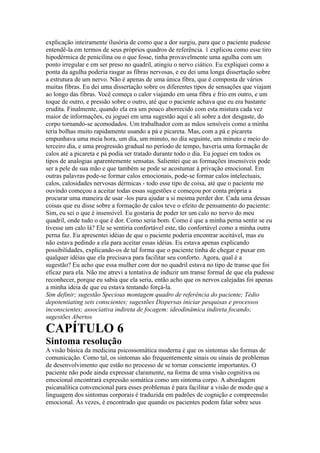 explicação inteiramente ilusória de como que a dor surgiu, para que o paciente pudesse
entendê-la em termos de seus próprios quadros de referência. 1 explicou como esse tiro
hipodérmica de penicilina ou o que fosse, tinha provavelmente uma agulha com um
ponto irregular e em ser preso no quadril, atingiu o nervo ciático. Eu expliquei como a
ponta da agulha poderia rasgar as fibras nervosas, e eu dei uma longa dissertação sobre
a estrutura de um nervo. Não é apenas de uma única fibra, que é composta de vários
muitas fibras. Eu dei uma dissertação sobre os diferentes tipos de sensações que viajam
ao longo das fibras. Você começa o calor viajando em uma fibra e frio em outro, e um
toque de outro, e pressão sobre o outro, até que o paciente achava que eu era bastante
erudita. Finalmente, quando ela era um pouco aborrecido com esta mistura cada vez
maior de informações, eu joguei em uma sugestão aqui e ali sobre a dor desgaste, do
corpo tornando-se acomodados. Um trabalhador com as mãos sensíveis como a minha
teria bolhas muito rapidamente usando a pá e picareta. Mas, com a pá e picareta
empunhava uma meia hora, um dia, um minuto, no dia seguinte, um minuto e meio do
terceiro dia, e uma progressão gradual no período de tempo, haveria uma formação de
calos até a picareta e pá podia ser tratado durante todo o dia. Eu joguei em todos os
tipos de analogias aparentemente sensatas. Salientei que as formações insensíveis pode
ser a pele de sua mão e que também se pode se acostumar à privação emocional. Em
outras palavras pode-se formar calos emocionais, pode-se formar calos intelectuais,
calos, calosidades nervosas dérmicas - todo esse tipo de coisa, até que o paciente me
ouvindo começou a aceitar todas essas sugestões e começou por conta própria a
procurar uma maneira de usar -los para ajudar a si mesma perder dor. Cada uma dessas
coisas que eu disse sobre a formação de calos teve o efeito de pensamento do paciente:
Sim, eu sei o que é insensível. Eu gostaria de poder ter um calo no nervo do meu
quadril, onde tudo o que é dor. Como seria bom. Como é que a minha perna sentir se eu
tivesse um calo lá? Ele se sentiria confortável este, tão confortável como a minha outra
perna faz. Eu apresentei idéias de que o paciente poderia encontrar aceitável, mas eu
não estava pedindo a ela para aceitar essas idéias. Eu estava apenas explicando
possibilidades, explicando-os de tal forma que o paciente tinha de chegar e puxar em
qualquer idéias que ela precisava para facilitar seu conforto. Agora, qual é a
sugestão? Eu acho que essa mulher com dor no quadril estava no tipo de transe que foi
eficaz para ela. Não me atrevi a tentativa de induzir um transe formal de que ela pudesse
reconhecer, porque eu sabia que ela seria, então acho que os nervos calejadas foi apenas
a minha ideia de que eu estava tentando forçá-la.
Sim definir; sugestão Specious montagem quadro de referência do paciente; Tédio
depotentiating sets conscientes; sugestões Dispersas iniciar pesquisas e processos
inconscientes; associativa indireta de focagem: ideodinâmica indireta focando;
sugestões Abertos
CAPÍTULO 6
Sintoma resolução
A visão básica da medicina psicossomática moderna é que os sintomas são formas de
comunicação. Como tal, os sintomas são frequentemente sinais ou sinais de problemas
de desenvolvimento que estão no processo de se tornar consciente importantes. O
paciente não pode ainda expressar claramente, na forma de uma visão cognitiva ou
emocional encontrará expressão somática como um sintoma corpo. A abordagem
psicanalítica convencional para esses problemas é para facilitar a visão de modo que a
linguagem dos sintomas corporais é traduzida em padrões de cognição e compreensão
emocional. Às vezes, é encontrado que quando os pacientes podem falar sobre seus
 