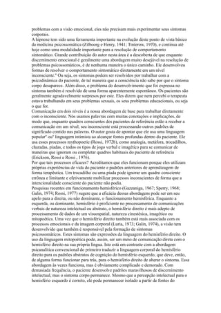 problemas com a visão emocional, eles não precisam mais experimentar seus sintomas
corporais.
A hipnose tem sido uma ferramenta importante na evolução deste ponto de vista básico
da medicina psicossomática (Zilboorg e Henry, 1941; Tinterow, 1970), e continua até
hoje como uma modalidade importante para a resolução de comportamento
sintomático. Grande contribuição do autor nesta área é a descoberta de que enquanto
discernimento emocional é geralmente uma abordagem muito desejável na resolução de
problemas psicossomáticos, é de nenhuma maneira o único caminho. Ele desenvolveu
formas de resolver o comportamento sintomático diretamente em um nível
inconsciente.'' Ou seja, os sintomas podem ser resolvidos por trabalhar com a
psicodinâmica do paciente, de tal maneira que a consciência não sabe por que o sintoma
corpo desaparece. Além disso, o problema do desenvolvimento que foi expressa no
sintoma também é resolvido de uma forma aparentemente espontâneo. Os pacientes são
geralmente agradavelmente surpresos por este. Eles dizem que nem percebi o terapeuta
estava trabalhando em seus problemas sexuais, os seus problemas educacionais, ou seja
o que for.
Comunicação em dois níveis é a nossa abordagem de base para trabalhar diretamente
com o inconsciente. Nós usamos palavras com muitas conotações e implicações, de
modo que, enquanto quadros conscientes dos pacientes de referência estão a receber a
comunicação em um nível, seu inconsciente está processando outros padrões de
significado contido nas palavras. O autor gosta de apontar que ele usa uma linguagem
popular'' ou'' linguagem intimista ao alcançar fontes profundas dentro do paciente. Ele
usa esses processos mythopoetic (Rossi, 1972b), como analogia, metáfora, trocadilhos,
charadas, piadas, e todos os tipos de jogo verbal e imagético para se comunicar de
maneiras que ignoram ou completar quadros habituais do paciente de referência
(Erickson, Rossi e Rossi , 1976).
Por que tais processos eficazes? Acreditamos que eles funcionam porque eles utilizam
próprias experiências de vida do paciente e padrões anteriores de aprendizagem de
forma terapêutica. Um trocadilho ou uma piada pode ignorar um quadro consciente
errônea e limitante e efetivamente mobilizar processos inconscientes de forma que a
intencionalidade consciente do paciente não podia.
Pesquisas recentes em funcionamento hemisférico (Gazzaniga, 1967; Sperry, 1968;
Galin, 1974; Rossi, 1977) sugere que a eficácia dessas abordagens pode ser em seu
apelo para a direita, ou não dominante, o funcionamento hemisférica. Enquanto a
esquerda, ou dominante, hemisfério é proficiente no processamento de comunicações
verbais de natureza intelectual ou abstrato, o hemisfério direito é mais adepto de
processamento de dados de um visuospatial, natureza cinestésica, imagético ou
mitopoética. Uma vez que o hemisfério direito também está mais associada com os
processos emocionais e da imagem corporal (Luria, 1973; Galin, 1974), a visão tem
desenvolvido que também é responsável pela formação de sintomas
psicossomáticos. Estes sintomas são expressões da linguagem do hemisfério direito. O
uso da linguagem mitopoética pode, assim, ser um meio de comunicação direta com o
hemisfério direito na sua própria língua. Isto está em contraste com a abordagem
psicanalítica convencional do primeiro traduzir a linguagem corporal do hemisfério
direito para os padrões abstratos de cognição do hemisfério esquerdo, que deve, então,
de alguma forma funcionar para trás, para o hemisfério direito de alterar o sintoma. Essa
abordagem às vezes funciona, mas é obviamente complicado e demorado. Com
demasiada frequência, o paciente desenvolve padrões maravilhosos de discernimento
intelectual, mas o sintoma corpo permanece. Mesmo que a percepção intelectual para o
hemisfério esquerdo é correto, ele pode permanecer isolado a partir de fontes do
 