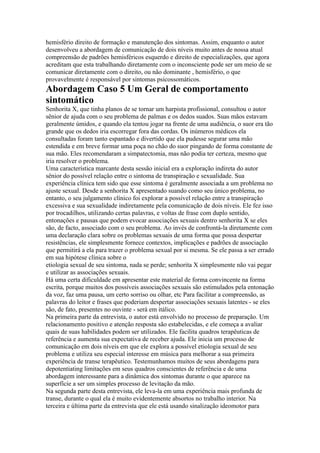 hemisfério direito de formação e manutenção dos sintomas. Assim, enquanto o autor
desenvolveu a abordagem de comunicação de dois níveis muito antes de nossa atual
compreensão de padrões hemisféricos esquerdo e direito de especializações, que agora
acreditam que esta trabalhando diretamente com o inconsciente pode ser um meio de se
comunicar diretamente com o direito, ou não dominante , hemisfério, o que
provavelmente é responsável por sintomas psicossomáticos.
Abordagem Caso 5 Um Geral de comportamento
sintomático
Senhorita X, que tinha planos de se tornar um harpista profissional, consultou o autor
sênior de ajuda com o seu problema de palmas e os dedos suados. Suas mãos estavam
geralmente úmidos, e quando ela tentou jogar na frente de uma audiência, o suor era tão
grande que os dedos iria escorregar fora das cordas. Os inúmeros médicos ela
consultadas foram tanto espantado e divertido que ela pudesse segurar uma mão
estendida e em breve formar uma poça no chão do suor pingando de forma constante de
sua mão. Eles recomendaram a simpatectomia, mas não podia ter certeza, mesmo que
iria resolver o problema.
Uma característica marcante desta sessão inicial era a exploração indireta do autor
sênior do possível relação entre o sintoma de transpiração e sexualidade. Sua
experiência clínica tem sido que esse sintoma é geralmente associada a um problema no
ajuste sexual. Desde a senhorita X apresentado suando como seu único problema, no
entanto, o seu julgamento clínico foi explorar a possível relação entre a transpiração
excessiva e sua sexualidade indiretamente pela comunicação de dois níveis. Ele fez isso
por trocadilhos, utilizando certas palavras, e voltas de frase com duplo sentido,
entonações e pausas que podem evocar associações sexuais dentro senhorita X se eles
são, de facto, associado com o seu problema. Ao invés de confrontá-la diretamente com
uma declaração clara sobre os problemas sexuais de uma forma que possa despertar
resistências, ele simplesmente fornece contextos, implicações e padrões de associação
que permitirá a ela para trazer o problema sexual por si mesma. Se ele passa a ser errado
em sua hipótese clínica sobre o
etiologia sexual de seu sintoma, nada se perde; senhorita X simplesmente não vai pegar
e utilizar as associações sexuais.
Há uma certa dificuldade em apresentar este material de forma convincente na forma
escrita, porque muitos dos possíveis associações sexuais são estimulados pela entonação
da voz, faz uma pausa, um certo sorriso ou olhar, etc Para facilitar a compreensão, as
palavras do leitor e frases que poderiam despertar associações sexuais latentes - se eles
são, de fato, presentes no ouvinte - será em itálico.
Na primeira parte da entrevista, o autor está envolvido no processo de preparação. Um
relacionamento positivo e atenção resposta são estabelecidas, e ele começa a avaliar
quais de suas habilidades podem ser utilizados. Ele facilita quadros terapêuticas de
referência e aumenta sua expectativa de receber ajuda. Ele inicia um processo de
comunicação em dois níveis em que ele explora a possível etiologia sexual de seu
problema e utiliza seu especial interesse em música para melhorar a sua primeira
experiência de transe terapêutico. Testemunhamos muitos de seus abordagens para
depotentiating limitações em seus quadros conscientes de referência e de uma
abordagem interessante para a dinâmica dos sintomas durante o que aparece na
superfície a ser um simples processo de levitação da mão.
Na segunda parte desta entrevista, ele leva-la em uma experiência mais profunda de
transe, durante o qual ela é muito evidentemente absortos no trabalho interior. Na
terceira e última parte da entrevista que ele está usando sinalização ideomotor para
 