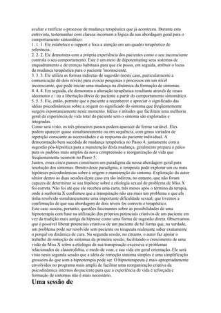 avaliar e ratificar o processo de mudança terapêutica que já aconteceu. Durante esta
entrevista, testemunhar com clareza incomum a lógica da sua abordagem geral para o
comportamento sintomático:
1. 1. 1. Ele estabelece o rapport e foca a atenção em um quadro terapêutico de
referência.
2. 2. 2. Ele demonstra com a própria experiência dos pacientes como o seu inconsciente
controla o seu comportamento. Este é um meio de depotentiating seus sistemas de
enquadramento e de crenças habituais para que ele possa, em seguida, atribuir o locus
da mudança terapêutica para o paciente 'inconsciente.
3. 3. 3. Ele utiliza as formas indiretas de sugestão (neste caso, particularmente a
comunicação de dois níveis) para evocar pesquisas e processos em um nível
inconsciente, que pode iniciar uma mudança na dinâmica da formação de sintomas.
4. 4. 4. Em seguida, ele demonstra a alteração terapêutica resultante através de sinais
ideomotor e / ou a libertação óbvio do paciente a partir do comportamento sintomático.
5. 5. 5. Ele, então, permite que o paciente a reconhecer e apreciar o significado das
idéias psicodinâmicas sobre a origem eo significado do sintoma que freqüentemente
surgem espontaneamente neste momento. Idéias e atitudes que facilitam uma melhoria
geral da experiência de vida total do paciente sem o sintoma são exploradas e
integradas.
Como será visto, os três primeiros passos podem aparecer de forma variável. Eles
podem aparecer quase simultaneamente ou em sequência, com graus variados de
repetição consoante as necessidades e as respostas do paciente individual. A
demonstração bem sucedida de mudança terapêutica no Passo 4, juntamente com a
sugestão pós-hipnótica para a manutenção desta mudança, geralmente prepara o palco
para os padrões mais amplos da nova compreensão e reorganização de vida que
freqüentemente ocorrem no Passo 5.
Juntos, esses cinco passos constituem um paradigma da nossa abordagem geral para
resolução dos sintomas. Dentro deste paradigma, o terapeuta pode explorar um ou mais
hipóteses psicodinâmicas sobre a origem e manutenção do sintoma. Exploração do autor
sênior dentro as duas sessões deste caso era tão indireta, no entanto, que não foram
capazes de determinar se sua hipótese sobre a etiologia sexual de problema de Miss X
foi correta. Não foi até que ele recebeu uma carta, três meses após o término da terapia,
onde a senhorita X confirmou que a transpiração não era mais um problema e que ela
tinha resolvido simultaneamente uma importante dificuldade sexual, que tivemos a
confirmação de que sua abordagem de dois níveis foi correcto e terapêutico.
Este caso suscita, portanto, questões fascinantes sobre as possibilidades de uma
hipnoterapia com base na utilização dos próprios potenciais criativos de um paciente em
vez da tradição mais antiga da hipnose como uma forma de sugestão direta. Observamos
que é possível liberar potenciais criativos de um paciente de tal forma que, na verdade,
um problema pode ser resolvido sem paciente ou terapeuta realmente saber exatamente
o porquê ou dinâmica de cura. Na segunda sessão, no entanto, o autor faz apoiar o
trabalho de remoção de sintomas da primeira sessão, facilitando o crescimento de uma
visão de Miss X sobre a etiologia de sua transpiração excessiva e problemas
relacionados de claustrofobia, o medo de voar, e sua vida em geral orientação. Ele será
visto nesta segunda sessão que a idéia de remoção sintoma simples é uma simplificação
grosseira do que som a hipnoterapia pode ser. O hipnoterapeuta é mais apropriadamente
envolvidos no programa mais amplo de facilitar uma reorganização criativa da
psicodinâmica internos do paciente para que a experiência de vida é reforçada e
formação de sintomas não é mais necessário.
Uma sessão de
 