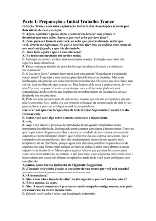 Parte I: Preparação e Initial Trabalho Trance
Indução Trance com uma exploração indireta das Associações sexuais por
dois níveis de comunicação
E: Agora, o primeiro passo, claro, é para desembaraçar suas pernas. E
desembaraçar suas mãos. Agora o que você acha que devo fazer?
X: Bem, para ser honesto com você, eu acho que, provavelmente, sentir que
você. deveria me hipnotizar. No que se você não fizer isso, eu poderia estar ciente do
que você está fazendo, e que iria destruir-lo.
E: Tudo bem, agora o que é a sua educação?
X: Eu tenho um mestrado em serviço social.
E: Untangle as pernas, é claro, tem associações sexuais. Untangle suas mãos não
significa mais resistência.
R: Estas mudanças simples de posição do corpo tendem a diminuir a resistência
imediatamente.
E: O que devo fazer? sempre fazer amor com uma garota? Reconhecer a conotação
sexual nisso? É agradar a uma menina para deixá-la tomar as decisões. Mas estas
implicações não precisa ser conscientemente reconhecido. Ela sente que deve fazer, mas
ela não está me dizendo que eu preciso. Para hipnotizá-la seria a coisa correta. Se você
não fizer isso, eu poderia estar ciente do que você está fazendo, pode ser uma
comunicação de dois níveis que implica um reconhecimento de conotações sexuais
direito de seu inconsciente.
R: Pode ser uma comunicação de dois níveis, mesmo que ela não o reconhece em um
nível consciente. Isso, então, é a sua primeira utilização da comunicação de dois níveis
para explorar a possível etiologia sexual de seu problema.
Facilitar um quadro terapêutico de Referência: Separando Consciente do
Inconsciente
E: Então você sabe algo sobre a mente consciente e inconsciente.
X: sim.
R: Aqui você iniciar o processo de introdução de um quadro terapêutico muito
importante de referência, distinguindo entre a mente consciente e inconsciente. Uma vez
que os pacientes chegam a perceber e aceitar a realidade de um sistema inconsciente
autônoma e potencialmente criativo que é diferente do seu sistema consciente (que é
esbarrado com um problema), eles são imediatamente dentro de um quadro mais
terapêutico do de referência, porque agora eles têm uma justificativa para desistir de
algumas das suas formas mais antigas de fazer as coisas e estão mais abertos a novas
experiências dentro de si. Mesmo para aqueles leitores que pensam do inconsciente
como uma mera metáfora, no entanto, é útil para fazer essa separação entre consciente e
inconsciente por causa dos dilemas terapêuticos mais tarde você pode configurar com
essa divisão.
A pausa, como forma indirecta de Hypnotic Suggestion
E: E quando você sonha à noite, o que parte de sua mente que você está usando?
(Estas pausas na transcrição aproximar as pausas naturais no discurso do autor.)
X: O inconsciente?
E: Sim, e isso não o impede de saber no dia seguinte o que você sonhou, não é?
X: É isso mesmo, às vezes.
E: Sim. A mente consciente é geralmente muito ocupado consigo mesmo, mas pode
ser consciente da mente inconsciente.
E: Quando você sonha à noite, sua imaginação é irrestrito.
 