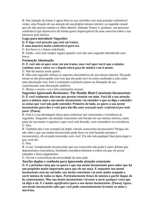 R: Seu indução de transe é agora bem no seu caminho com uma posição confortável
corpo, uma fixação de sua atenção de sua própria música interior, ea sugestão casual
que ela não precisa manter os olhos abertos. Indução Trance é, portanto, um processo
confortável que desenvolve de forma quase imperceptível de uma conversa sobre o seu
interesse pela música.
Logo para introduzir Sugestões
E: E logo você percebe que está em transe.
É uma maneira muito confortável para ser.
E: Em breve é o futuro indefinido.
R: Então, você está sempre seguro quando você dar uma sugestão introduzida com
breve.
Formação Alucinação
E: E você não só quer estar em um transe, mas você quer ouvir que a música
continue uma e outra vez e depois outra peça de música vem à mente.
E: Não há música neste quarto.
R: Mas esta sugestão reforça os aspectos alucinatórios de sua música interior. Ela pode
tornar-se tão preocupado com isso que ela pode ouvi-lo como enchendo a sala como
uma alucinação tom. Este é realmente o primeiro passo na formação de seu
experimentar uma alucinação auditiva.
E: Muitas e muitas vezes tem conotações sexuais.
Sugestões Ignorando Resistance: The Double Bind Consciente-Inconsciente
E: E você realmente não tem que prestar atenção em mim. Você dá a sua atenção
para a música, mas a sua mente inconsciente vai entender o que eu digo e entender
as coisas que você não pode entender. Primeiro de tudo, eu quero a sua mente
inconsciente para dar a você para dar-lhe uma sensação mais confortável por toda
parte. [Pausa]
R: Esta é a sua abordagem típica para contornar sets conscientes e resistência às
sugestões. Enquanto sua atenção consciente está focada em sua música interior, outra
parte de sua mente é registrar o que você está dizendo, sem comentário ou resistência.
E: Sim.
R: Também não é um exemplo de duplo vínculo consciente-inconsciente? Porque ela
não sabe o que sua mente inconsciente pode fazer ou está fazendo (porque é
inconsciente), ela só pode concordar com você. Ela não tem qualquer base para negar o
que você diz.
E: Sim.
R: A sua "compreensão inconsciente que seu consciente não pode é outro dilema que
depotentiates consciência, limitando consideravelmente a esfera em que ele possa
entender e fazer julgamentos.
E: Aliviar a consciência da necessidade de uma ação.
Tarefas duplas e confusão para Ignorando atenção consciente
E: E a próxima coisa que eu quero é que sua mente inconsciente para saber que há
um propósito muito importante para que ele me ouça. E enquanto sua mente
inconsciente está me ouvindo, sua mente consciente vai estar muito ocupado a
ouvir música de todos os tipos. Particularmente frases de música a partir daqui, de
lá, contrastantes. Mas sua mente inconsciente vai estar a ouvir qualquer coisa que
eu digo a ele. E é muito significativo para a sua mente inconsciente. [Pausa] Agora,
sua mente inconsciente sabe que você pode conscientemente levantar as mãos e
movê-los.
 