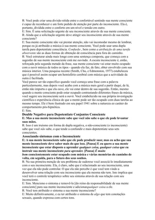 R: Você pode criar uma divisão nítida entre o confortável sentindo sua mente consciente
é capaz de reconhecer e um forte pedido de atenção por parte do inconsciente. Ela é,
portanto, dividida entre o conforto em um nível e tensão em outro.
E: Sim. É uma solicitação urgente de seu inconsciente através de sua mente consciente.
R: Ainda que a solicitação urgente deve atingir seu inconsciente através de sua mente
consciente?
E: Sua mente consciente não vai prestar atenção, não vai incomodar mesmo de lembrar,
porque eu já atribuído a música à sua mente consciente. Você pode usar uma dupla
tarefa para depotentiate consciência. Confusão , bem como a atribuição de uma tarefa
absorvente são as duas formas de obtenção de consciência para fora do caminho.
R: Você estruturar ainda mais longe com uma sentença composta, que começa com a
sugestão de sua mente inconsciente está me ouvindo. A escuta inconsciente é, então,
reforçada pela segunda metade da frase, sua mente consciente vai estar muito ocupado
com a ouvir música de todos os tipos - quando ela faz, de fato, obter envolvido com sua
música interior. Uma pesquisa recente (Smith, Chu, e Edmonston, 1977) estabeleceu
que é possível assim ocupar um hemisfério cerebral com música que a actividade da
outra é facilitada.
Você parece ser tão específico quando você começa uma frase com a palavra
particularmente, mas depois você acaba com a música mais geral a partir daqui, de lá,
então não importa o que ela ouve, ele vai estar dentro de sua sugestão. Então, mesmo
quando a mente consciente pode estar ocupado contrastando diferentes frases da música,
você sugere seu inconsciente será a ouvir. Você estabelecido na sua própria investigação
científica e experiência clínica de que a mente pode ser tão ocupado com duas tarefas ao
mesmo tempo. Ele é bem ilustrado em seu papel 1941 sobre a natureza eo caráter do
comportamento pós-hipnótica.
E: Sim.
Double Negative para Depotentiate Conjuntos Consciente
E: Mas a sua mente inconsciente sabe que você não sabe o que ele pode levantar
suas mãos.
R: Isso é um truísmo em forma de dupla negativa, o não-consciente (o inconsciente)
sabe que você não sabe, o que tende a confundir e mais depotentiate seus sets
conscientes.
Associando sintomas com o Inconsciente
E: A sua mente inconsciente sabe que ele pode produzir suor, mas eu acho que sua
mente inconsciente deve saber mais do que isso. [Pausa] E eu quero a sua mente
inconsciente que estar disposto a aprender qualquer coisa, qualquer coisa que eu
instruir sua mente inconsciente para aprender. [Pausa] É muito
bom conscientemente estar ocupado com música e várias memórias do caminho de
volta, em seguida, para o futuro dos seus sonhos.
R: Na sua primeira menção de seu problema de sudorese você associá-lo imediatamente
com o seu inconsciente. Ela, é claro, sabe que é relacionado ao seu inconsciente, uma
vez que ela não pode controlar. O que ela não percebe é que você tem vindo a
desenvolver uma relação com seu inconsciente que ela mesma não tem. Isto implica que
você terá o controle terapêutico sobre seu sintoma através de sua relação com seu
inconsciente.
E: Sim. Menciono o sintoma e removê-lo [do reino da responsabilidade de sua mente
consciente] para sua mente inconsciente e adicionarqualquer coisa a ele.
R: Você tem atribuído o sintoma a sua mente inconsciente?
E: Muito definitivamente, e eu ter atribuído o sintoma de algo que tem conotações
sexuais, quando expressa com certos tons.
 