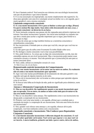 R: Isso é bastante notável: Você associou seu sintoma com sua etiologia inconsciente
sem que ela percebesse o que estava fazendo.
E: E se essa associação era inapropriado, sua mente simplesmente não registrá-lo. Eu
disse para aprender com uma leve conotação sexual na minha voz e, em seguida, que é
muito agradável, com a mesma conotação.
Limitando compreensão consciente
E: E a sua mente inconsciente é livre para se limitar a coisas que eu digo. [Pausa]
Eu quero ensinar-lhe algo muito. Suas mãos estão descansando em suas coxas, e
sua mente consciente vai deixá-los lá em baixo.
R: Neste instrução composta suas pausas são tão espaçadas para primeiro expressar um
truísmo: Sua mente inconsciente é gratuito. Isto inicia uma aceitação ou conjunto sim
que abre a mente para aceitar a sugestão importante que se segue, para limitar-se a
coisas que eu digo.
E: A frase de coisas que eu digo também limitou-se a memórias conscientes e
entendimentos conscientes.
R: Seu inconsciente é limitado para as coisas que você diz, mas por que você traz no
consciente?
E: Eu não quero que ela saiba como livremente Eu tenho falado sobre sexo.
R: Por desligar a mente consciente você evitar essa possibilidade.
E: Sim, pode limitar-se. As coisas que eu digo são conscientemente ouvida, mas são
entendidos apenas em um nível inconsciente. Mas o inconsciente pode manter essas
conotações sexuais a si mesmo. Você não permitir que o [consciente] de auto para se
tornar consciente disso.
R: Você, então, utilizar as conotações sexuais de coxas.
. E: Sim Coxa e lá, lá em baixo.
Demonstrando controle inconsciente do Comportamento
E: Mas vour mente inconsciente vai levantar um ou outro ou ambos. Eu realmente
não sei como a sua mente inconsciente quer aprender.
R: Aqui você citar muitas possibilidades de levantamento de mão para garantir a sua
sugestão será agiu de alguma maneira ou de outra.
E: Talvez ele [o inconsciente] não vai levantar as mãos porque quer aprender alguma
coisa lá em baixo.
R: Se houver uma falha na levitação da mão, pode ter significado psico-dinâmico, neste
caso sexual.
Ameaça e Alistamento Cooperação do Inconsciente
E: Mas eu vou descobrir, tão rapidamente quanto a sua mente inconsciente quer
que eu aprenda. Um ou outro, ou ambas as mãos estão indo para levantar-se da
sua coxa muito lentamente.
E: Mas eu vou descobrir é uma ameaça. Tão rapidamente como o seu inconsciente me
deseja pede a cooperação de seu inconsciente.
R: Primeiro você criar uma tensão e, em seguida, afirmar que a condição para a
resolução da tensão é a cooperação de seu inconsciente. Será esta uma forma de ativar
seu inconsciente?
E: Sim, quando você oferece uma ameaça e, em seguida, oferecer alívio pela
cooperação, você tem realmente contou com a inconsciente.
Separando consciente e inconsciente: Não Conhecer para Depotentiate
Conjuntos Consciente
E: o movimento muscular inconsciente é diferente daquele do consciente. E você
não vai saber qual lado vai levantar. Você vai ter que esperar e ver, mas você vai
ser incerto. A mera tendência, primeiro um lado e para o outro, talvez de ambos,
 