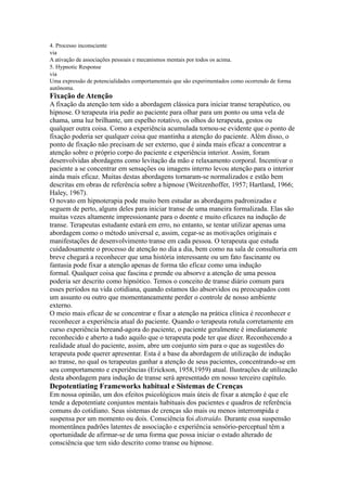 4. Processo inconsciente
via
A ativação de associações pessoais e mecanismos mentais por todos os acima.
5. Hypnotic Response
via
Uma expressão de potencialidades comportamentais que são experimentados como ocorrendo de forma
autônoma.
Fixação de Atenção
A fixação da atenção tem sido a abordagem clássica para iniciar transe terapêutico, ou
hipnose. O terapeuta iria pedir ao paciente para olhar para um ponto ou uma vela de
chama, uma luz brilhante, um espelho rotativo, os olhos do terapeuta, gestos ou
qualquer outra coisa. Como a experiência acumulada tornou-se evidente que o ponto de
fixação poderia ser qualquer coisa que mantinha a atenção do paciente. Além disso, o
ponto de fixação não precisam de ser externo, que é ainda mais eficaz a concentrar a
atenção sobre o próprio corpo do paciente e experiência interior. Assim, foram
desenvolvidas abordagens como levitação da mão e relaxamento corporal. Incentivar o
paciente a se concentrar em sensações ou imagens interno levou atenção para o interior
ainda mais eficaz. Muitas destas abordagens tornaram-se normalizados e estão bem
descritas em obras de referência sobre a hipnose (Weitzenhoffer, 1957; Hartland, 1966;
Haley, 1967).
O novato em hipnoterapia pode muito bem estudar as abordagens padronizadas e
seguem de perto, alguns deles para iniciar transe de uma maneira formalizada. Elas são
muitas vezes altamente impressionante para o doente e muito eficazes na indução de
transe. Terapeutas estudante estará em erro, no entanto, se tentar utilizar apenas uma
abordagem como o método universal e, assim, cegar-se as motivações originais e
manifestações de desenvolvimento transe em cada pessoa. O terapeuta que estuda
cuidadosamente o processo de atenção no dia a dia, bem como na sala de consultoria em
breve chegará a reconhecer que uma história interessante ou um fato fascinante ou
fantasia pode fixar a atenção apenas de forma tão eficaz como uma indução
formal. Qualquer coisa que fascina e prende ou absorve a atenção de uma pessoa
poderia ser descrito como hipnótico. Temos o conceito de transe diário comum para
esses períodos na vida cotidiana, quando estamos tão absorvidos ou preocupados com
um assunto ou outro que momentaneamente perder o controle de nosso ambiente
externo.
O meio mais eficaz de se concentrar e fixar a atenção na prática clínica é reconhecer e
reconhecer a experiência atual do paciente. Quando o terapeuta rotula corretamente em
curso experiência hereand-agora do paciente, o paciente geralmente é imediatamente
reconhecido e aberto a tudo aquilo que o terapeuta pode ter que dizer. Reconhecendo a
realidade atual do paciente, assim, abre um conjunto sim para o que as sugestões do
terapeuta pode querer apresentar. Esta é a base da abordagem de utilização de indução
ao transe, no qual os terapeutas ganhar a atenção de seus pacientes, concentrando-se em
seu comportamento e experiências (Erickson, 1958,1959) atual. Ilustrações de utilização
desta abordagem para indução de transe será apresentado em nosso terceiro capítulo.
Depotentiating Frameworks habitual e Sistemas de Crenças
Em nossa opinião, um dos efeitos psicológicos mais úteis de fixar a atenção é que ele
tende a depotentiate conjuntos mentais habituais dos pacientes e quadros de referência
comuns do cotidiano. Seus sistemas de crenças são mais ou menos interrompida e
suspensa por um momento ou dois. Consciência foi distraído. Durante essa suspensão
momentânea padrões latentes de associação e experiência sensório-perceptual têm a
oportunidade de afirmar-se de uma forma que possa iniciar o estado alterado de
consciência que tem sido descrito como transe ou hipnose.
 