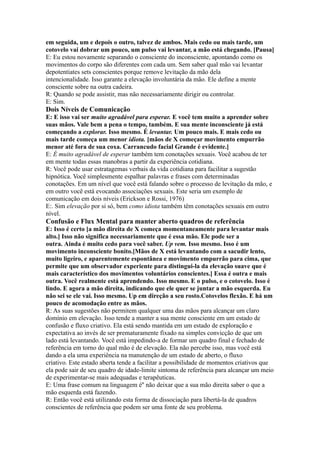 em seguida, um e depois o outro, talvez de ambos. Mais cedo ou mais tarde, um
cotovelo vai dobrar um pouco, um pulso vai levantar, a mão está chegando. [Pausa]
E: Eu estou novamente separando o consciente do inconsciente, apontando como os
movimentos do corpo são diferentes com cada um. Sem saber qual mão vai levantar
depotentiates sets conscientes porque remove levitação da mão dela
intencionalidade. Isso garante a elevação involuntária da mão. Ele define a mente
consciente sobre na outra cadeira.
R: Quando se pode assistir, mas não necessariamente dirigir ou controlar.
E: Sim.
Dois Níveis de Comunicação
E: E isso vai ser muito agradável para esperar. E você tem muito a aprender sobre
suas mãos. Vale bem a pena o tempo, também. E sua mente inconsciente já está
começando a explorar. Isso mesmo. É levantar. Um pouco mais. E mais cedo ou
mais tarde começa um menor idiota. [mãos de X começar movimento empurrão
menor até fora de sua coxa. Carrancudo facial Grande é evidente.]
E: É muito agradável de esperar também tem conotações sexuais. Você acabou de ter
em mente todas essas manobras a partir da experiência cotidiana.
R: Você pode usar estratagemas verbais da vida cotidiana para facilitar a sugestão
hipnótica. Você simplesmente espalhar palavras e frases com determinadas
conotações. Em um nível que você está falando sobre o processo de levitação da mão, e
em outro você está evocando associações sexuais. Este seria um exemplo de
comunicação em dois níveis (Erickson e Rossi, 1976)
E:. Sim elevação por si só, bem como idiota também têm conotações sexuais em outro
nível.
Confusão e Flux Mental para manter aberto quadros de referência
E: Isso é certo [a mão direita de X começa momentaneamente para levantar mais
alto.] Isso não significa necessariamente que é essa mão. Ele pode ser a
outra. Ainda é muito cedo para você saber. Up vem. Isso mesmo. Isso é um
movimento inconsciente bonito.[Mãos de X está levantando com a sacudir lento,
muito ligeiro, e aparentemente espontânea e movimento empurrão para cima, que
permite que um observador experiente para distingui-la da elevação suave que é
mais característico dos movimentos voluntários conscientes.] Essa é outra e mais
outra. Você realmente está aprendendo. Isso mesmo. E o pulso, e o cotovelo. Isso é
lindo. E agora a mão direita, indicando que ele quer se juntar a mão esquerda. Eu
não sei se ele vai. Isso mesmo. Up em direção a seu rosto.Cotovelos flexão. E há um
pouco de acomodação entre as mãos.
R: As suas sugestões não permitem qualquer uma das mãos para alcançar um claro
domínio em elevação. Isso tende a manter a sua mente consciente em um estado de
confusão e fluxo criativo. Ela está sendo mantida em um estado de exploração e
expectativa ao invés de ser prematuramente fixado na simples convicção de que um
lado está levantando. Você está impedindo-a de formar um quadro final e fechado de
referência em torno do qual mão é de elevação. Ela não percebe isso, mas você está
dando a ela uma experiência na manutenção de um estado de aberto, o fluxo
criativo. Este estado aberta tende a facilitar a possibilidade de momentos criativos que
ela pode sair de seu quadro de idade-limite sintoma de referência para alcançar um meio
de experimentar-se mais adequadas e terapêuticas.
E: Uma frase comum na linguagem é'' não deixar que a sua mão direita saber o que a
mão esquerda está fazendo.
R: Então você está utilizando esta forma de dissociação para libertá-la de quadros
conscientes de referência que podem ser uma fonte de seu problema.
 