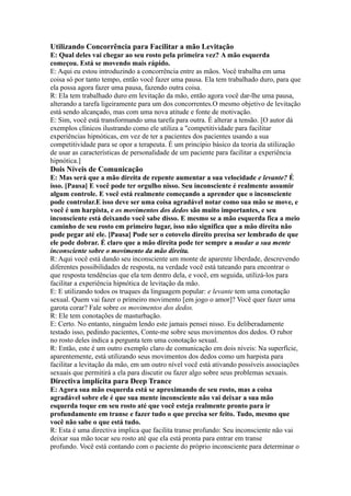 Utilizando Concorrência para Facilitar a mão Levitação
E: Qual deles vai chegar ao seu rosto pela primeira vez? A mão esquerda
começou. Está se movendo mais rápido.
E: Aqui eu estou introduzindo a concorrência entre as mãos. Você trabalha em uma
coisa só por tanto tempo, então você fazer uma pausa. Ela tem trabalhado duro, para que
ela possa agora fazer uma pausa, fazendo outra coisa.
R: Ela tem trabalhado duro em levitação da mão, então agora você dar-lhe uma pausa,
alterando a tarefa ligeiramente para um dos concorrentes.O mesmo objetivo de levitação
está sendo alcançado, mas com uma nova atitude e fonte de motivação.
E: Sim, você está transformando uma tarefa para outra. É alterar a tensão. [O autor dá
exemplos clínicos ilustrando como ele utiliza a "competitividade para facilitar
experiências hipnóticas, em vez de ter a pacientes dos pacientes usando a sua
competitividade para se opor a terapeuta. É um princípio básico da teoria da utilização
de usar as características de personalidade de um paciente para facilitar a experiência
hipnótica.]
Dois Níveis de Comunicação
E: Mas será que a mão direita de repente aumentar a sua velocidade e levante? É
isso. [Pausa] E você pode ter orgulho nisso. Seu inconsciente é realmente assumir
algum controle. E você está realmente começando a aprender que o inconsciente
pode controlar.E isso deve ser uma coisa agradável notar como sua mão se move, e
você é um harpista, e os movimentos dos dedos são muito importantes, e seu
inconsciente está deixando você sabe disso. E mesmo se a mão esquerda fica a meio
caminho de seu rosto em primeiro lugar, isso não significa que a mão direita não
pode pegar até ele. [Pausa] Pode ser o cotovelo direito precisa ser lembrado de que
ele pode dobrar. É claro que a mão direita pode ter sempre a mudar a sua mente
inconsciente sobre o movimento da mão direita.
R: Aqui você está dando seu inconsciente um monte de aparente liberdade, descrevendo
diferentes possibilidades de resposta, na verdade você está tateando para encontrar o
que resposta tendências que ela tem dentro dela, e você, em seguida, utilizá-los para
facilitar a experiência hipnótica de levitação da mão.
E: E utilizando todos os truques da linguagem popular: e levante tem uma conotação
sexual. Quem vai fazer o primeiro movimento [em jogo o amor]? Você quer fazer uma
garota corar? Fale sobre os movimentos dos dedos.
R: Ele tem conotações de masturbação.
E: Certo. No entanto, ninguém lendo este jamais pensei nisso. Eu deliberadamente
testado isso, pedindo pacientes, Conte-me sobre seus movimentos dos dedos. O rubor
no rosto deles indica a pergunta tem uma conotação sexual.
R: Então, este é um outro exemplo claro de comunicação em dois níveis: Na superfície,
aparentemente, está utilizando seus movimentos dos dedos como um harpista para
facilitar a levitação da mão, em um outro nível você está ativando possíveis associações
sexuais que permitirá a ela para discutir ou fazer algo sobre seus problemas sexuais.
Directiva implícita para Deep Trance
E: Agora sua mão esquerda está se aproximando de seu rosto, mas a coisa
agradável sobre ele é que sua mente inconsciente não vai deixar a sua mão
esquerda toque em seu rosto até que você esteja realmente pronto para ir
profundamente em transe e fazer tudo o que precisa ser feito. Tudo, mesmo que
você não sabe o que está tudo.
R: Esta é uma directiva implica que facilita transe profundo: Seu inconsciente não vai
deixar sua mão tocar seu rosto até que ela está pronta para entrar em transe
profundo. Você está contando com o paciente do próprio inconsciente para determinar o
 