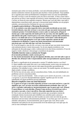 momento para entrar em transe profundo, você está utilizando próprios, mecanismos
mentais autônomos internos do paciente para facilitar o transe profundo. Você também
fez a sugestão para entrar profundamente contingente transe em uma inevitabilidade:
Sua mão vai tocar o rosto da maneira como ele está se movendo. A frase e fazer tudo o
que precisa ser feito é uma sugestão all-inclusive muito importante que é de carona para
o acima, na forma de uma sugestão composto. Mesmo que você não sabe o que tudo é
depotentiates consciência mais, para que o inconsciente pode trabalhar em seu próprio
caminho, sem preconceitos limitantes de seus sets conscientes.
A negativa para deslocar e Descarga Resistência
E: E, no entanto a sua mão esquerda está se movendo em direção ao seu rosto
irresistivelmente, mas não vai tocar o seu rosto até que sua mente inconsciente está
realmente pronto. E irresistivelmente se move cada vez mais perto. [Pausa] E
mesmo que a mão esquerda está muito perto de seu rosto, isso não significa que a
mão direita não pode vencê-lo para o seu rosto. [Pausa] A apenas dois centímetros
para ir, e eu ainda não sei se o seu inconsciente vai levantar a mão direita para
tocar o seu rosto pela primeira vez.E que a mão esquerda a menos de dois
centímetros de distância. E agora sua mente inconsciente está mostrando
um desejo que você não sabe que você tem. Isso mesmo.
R: O uso do negativo, mas ele não vai tocar o seu rosto até que sua mente inconsciente
está realmente pronto é muito interessante. Se ela tem alguma resistência a sua
utilização do não pode pegar o dela e redirecioná-lo de uma forma construtiva. O uso do
negativo tende a deslocar e descarregar a resistência do paciente.
Trabalho Interior como a essência da Terapia
[Carrancudo profunda e muito caretas por X.]
E: Sua mente inconsciente diz que há algumas dúvidas, mas você não sabe o que as
dúvidas são. [Pausa] E não é surpreendente saber desesperadamente urgente parece
ser.
R: Qual é o significado de tal carrancudo e caretas? É trabalho interior a ser feito?
E: Inner trabalho está sendo feito sem o seu conhecimento, assim como um menino de
escola vai para a cama à noite sem ter sido capaz de perceber que problema de
aritmética. Ele trabalha lo mais e mais em sua mente. Na manhã seguinte, ele observa o
dígito errado e corrige o problema.
R: Ele fez isso em seu sono, sem ter consciência disso. Então, ela está trabalhando em
problemas sem ter consciência deles.
E: Isso é o que ela está fazendo: . Toda a terapia ocorre dentro do paciente, e não entre
o terapeuta eo paciente desesperadamente urgente'' significa que ela vai estar
trabalhando em algum problema pessoal importante.
Directiva implícita como um sinal Ideomotor
E: E agora eu sei que a sua mão esquerda vai tocar o seu rosto em breve, e que irá
significar que você vai estar em transe suficientemente profundo. Que você vai
ouvir e entender cada palavra, inconscientemente, que eu quero que você. [Pausa]
É maravilhoso ver essas dúvidas. [Pausa] Como na força irresistível que está se
movendo a sua mão, e isso é um alívio. [Sua mão esquerda toca seu rosto.]
R: Este é outro uso da diretiva implícita que permite que seu próprio sistema de
orientação interna inconsciente para trabalhar seus caminhos para o processo
terapêutico. Você está usando sua mão tocando seu rosto como um sinal de que ela
ideomotor está em transe suficientemente profundo.'' A sua frase que você vai ouvir e
entender cada palavra, inconscientemente, que eu quero que você, deixe-a para
interpretar suas palavras em um inconsciente nível da maneira que você quer que ela
com as suas conotações sexuais?
 