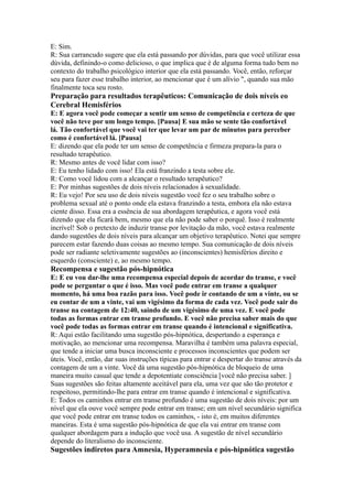 E: Sim.
R: Sua carrancudo sugere que ela está passando por dúvidas, para que você utilizar essa
dúvida, definindo-o como delicioso, o que implica que é de alguma forma tudo bem no
contexto do trabalho psicológico interior que ela está passando. Você, então, reforçar
seu para fazer esse trabalho interior, ao mencionar que é um alívio ", quando sua mão
finalmente toca seu rosto.
Preparação para resultados terapêuticos: Comunicação de dois níveis eo
Cerebral Hemisférios
E: E agora você pode começar a sentir um senso de competência e certeza de que
você não teve por um longo tempo. [Pausa] E sua mão se sente tão confortável
lá. Tão confortável que você vai ter que levar um par de minutos para perceber
como é confortável lá. [Pausa]
E: dizendo que ela pode ter um senso de competência e firmeza prepara-la para o
resultado terapêutico.
R: Mesmo antes de você lidar com isso?
E: Eu tenho lidado com isso! Ela está franzindo a testa sobre ele.
R: Como você lidou com a alcançar o resultado terapêutico?
E: Por minhas sugestões de dois níveis relacionados à sexualidade.
R: Eu vejo! Por seu uso de dois níveis sugestão você fez o seu trabalho sobre o
problema sexual até o ponto onde ela estava franzindo a testa, embora ela não estava
ciente disso. Essa era a essência de sua abordagem terapêutica, e agora você está
dizendo que ela ficará bem, mesmo que ela não pode saber o porquê. Isso é realmente
incrível! Sob o pretexto de induzir transe por levitação da mão, você estava realmente
dando sugestões de dois níveis para alcançar um objetivo terapêutico. Notei que sempre
parecem estar fazendo duas coisas ao mesmo tempo. Sua comunicação de dois níveis
pode ser radiante seletivamente sugestões ao (inconscientes) hemisférios direito e
esquerdo (consciente) e, ao mesmo tempo.
Recompensa e sugestão pós-hipnótica
E: E eu vou dar-lhe uma recompensa especial depois de acordar do transe, e você
pode se perguntar o que é isso. Mas você pode entrar em transe a qualquer
momento, há uma boa razão para isso. Você pode ir contando de um a vinte, ou se
eu contar de um a vinte, vai um vigésimo da forma de cada vez. Você pode sair do
transe na contagem de 12:40, saindo de um vigésimo de uma vez. E você pode
todas as formas entrar em transe profundo. E você não precisa saber mais do que
você pode todas as formas entrar em transe quando é intencional e significativa.
R: Aqui estão facilitando uma sugestão pós-hipnótica, despertando a esperança e
motivação, ao mencionar uma recompensa. Maravilha é também uma palavra especial,
que tende a iniciar uma busca inconsciente e processos inconscientes que podem ser
úteis. Você, então, dar suas instruções típicas para entrar e despertar do transe através da
contagem de um a vinte. Você dá uma sugestão pós-hipnótica de bloqueio de uma
maneira muito casual que tende a depotentiate consciência [você não precisa saber. ]
Suas sugestões são feitas altamente aceitável para ela, uma vez que são tão protetor e
respeitoso, permitindo-lhe para entrar em transe quando é intencional e significativa.
E: Todos os caminhos entrar em transe profundo é uma sugestão de dois níveis: por um
nível que ela ouve você sempre pode entrar em transe; em um nível secundário significa
que você pode entrar em transe todos os caminhos, - isto é, em muitos diferentes
maneiras. Esta é uma sugestão pós-hipnótica de que ela vai entrar em transe com
qualquer abordagem para a indução que você usa. A sugestão de nível secundário
depende do literalismo do inconsciente.
Sugestões indiretos para Amnesia, Hyperamnesia e pós-hipnótica sugestão
 