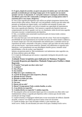 E: E agora, depois de acordar, eu quero um pouco de música que você não tenha
pensado ou lembrado por um longo tempo para vir de repente em sua mente
quando você me vê claramente. E você pode começar a contagem, mentalmente,
em silêncio, para trás 20-1 começando a contagem agora. [Longa pausa como X
reorienta para o seu corpo e desperta.]
R: Esta é uma sugestão pós-hipnótica que utiliza seu próprio programas internos bem
desenvolvidos sobre música. Desde que você está pedindo a música que não tenha sido
pensado ou lembrado por algum tempo, você também está tentando levantar uma
amnésia. Desta forma simples você estiver testando sua capacidade de hyperamnesia
bem como sugestão pós-hipnótica. Você amarrar a sugestão pós-hipnótica para um
comportamento inevitável, quando você me ver claramente, então ela terá uma sugestão
clara para executar o comportamento pós-hipnótica.
E: Sim, e eu também estou amarrando na primeira parte do transe [onde a música
também é mencionado].
R: Com uma frase que você está fazendo uma série de coisas: Você está investigando a
possibilidade de uma hyperamnesia em recordar um pouco de música desde a infância e,
ao mesmo tempo que você está estruturando uma amnésia para o conteúdo real de sua
experiência de transe, amarrando o fim para o começo, para que todos em entre tende a
cair em uma lacuna - uma lacuna amnésica. Quando você administra as sugestões pós-
hipnóticas, você normalmente usa uma abordagem chumbo grosso, testando várias
possibilidades, a fim de avaliar o que hipnótica
talentos um paciente pode ter. Mas normalmente você administrar estas sugestões em,
de forma indireta à prova de falhas.
E: E é tudo tão disfarçada que até mesmo o espectador inteligente não percebe o que
estou fazendo.
Avaliando Trance terapêutica para Indicações de Mudança: Perguntas
Evocando Respostas pós-hipnótica; Mudando Tempos para Facilitar a Idade
Regressão
E: É bonita? Você pode nos dizer sobre isso?
X: A música?
E: Sim. [Pausa]
X: Isso mudou.
E: Diga-nos o que a mudança era.
X: A partir de harpa para uma orquestra. [Pausa]
E: Quando foi isso? [Pausa]
X: Quando eu tinha sete anos.
E: Onde você estava?
X: Em casa.
E: Quem está na sala?
X: Quem? [Longa pausa] Toda a minha família, eu acho.
E: A sua direita ou esquerda?
X: A minha direita ou esquerda? À minha esquerda.
R: Sua pergunta soltou um momento depois que ela se concentra seu olhar sobre você
imediatamente reforça a sugestão pós-hipnótica sobre a música que ela não tenha
ouvido por um longo tempo.
E: A palavra bonita é a linguagem infantil para evocar associações de infância. Quando
ela pede, a música? isso implica que havia outras coisas em sua mente.
E: A partir de harpa, que é uma atividade solitária, a uma orquestra, que
inclui outros. Então, ela está dizendo [em outro nível] que a mudança inclui outros.
 