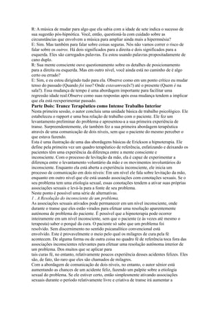 R: A música de mudar para algo que ela sabia com a idade de sete indica o sucesso de
sua sugestão pós-hipnótica. Você, então, questioná-la com cuidado sobre as
circunstâncias que envolvem a música para ampliar ainda mais a hipermnésia?
E: Sim. Mas também para falar sobre coisas seguras. Nós não vamos correr o risco de
falar sobre os outros. Há dois significados para a direita e dois significados para a
esquerda. Eles são carregados palavras. Eu estou usando palavras propositadamente de
cano duplo.
R: Sua mente consciente ouve questionamento sobre os detalhes de posicionamento
para a direita ou esquerda. Mas em outro nível, você ainda está no caminho de é algo
certo ou errado?
E: Sim, e eu estou dirigindo tudo para ela. Observe como em um ponto crítico eu mudar
tenso do passado (Quando foi isso? Onde estavamvocês?) até o presente (Quem é na
sala?). Essa mudança de tempo é uma abordagem importante para facilitar uma
regressão idade real.Observe como suas respostas após essa mudança tendem a implicar
que ela está reexperimentar passado.
Parte Dois: Trance Terapêutico como Intense Trabalho Interior
Nesta primeira sessão, o autor concluiu uma unidade básica de trabalho psicológico. Ele
estabeleceu o rapport e uma boa relação de trabalho com o paciente. Ele fez um
levantamento preliminar do problema e apresentou-a a sua primeira experiência de
transe. Surpreendentemente, ele também fez a sua primeira abordagem terapêutica
através de uma comunicação de dois níveis, sem que o paciente do mesmo perceber o
que estava fazendo.
Esta é uma ilustração de uma das abordagens básicas de Erickson a hipnoterapia. Ele
define pela primeira vez um quadro terapêutico de referência, enfatizando e deixando os
pacientes têm uma experiência da diferença entre a mente consciente e
inconsciente. Com o processo de levitação da mão, ela é capaz de experimentar a
diferença entre o levantamento voluntário da mão e os movimentos involuntários do
inconsciente. Enquanto ela está aberta a experiência inconsciente, ele inicia um
processo de comunicação em dois níveis: Em um nível ele fala sobre levitação da mão,
enquanto em outro nível que ele está usando associações com conotações sexuais. Se o
seu problema tem uma etiologia sexual, essas conotações tendem a ativar suas próprias
associações sexuais e levá-la para a fonte de seu problema.
Neste ponto é possível uma série de alternativas.
1 . A Resolução do inconsciente de um problema.
As associações sexuais ativados pode permanecer em um nível inconsciente, onde
durante o transe que eles estão virados para efetuar uma resolução aparentemente
autónoma de problema do paciente. É possível que a hipnoterapia pode ocorrer
inteiramente em um nível inconsciente, sem que o paciente (e às vezes até mesmo o
terapeuta) saber o porquê da cura. O paciente só sabe que um problema foi
resolvido. Sem discernimento no sentido psicanalítico convencional está
envolvido. Este é provavelmente o meio pelo qual os milagres de cura pela fé
acontecem. De alguma forma ou de outra coisa no quadro fé de referência toca fora das
associações inconscientes relevantes para efetuar uma resolução autônoma interior de
um problema. Dos muitos que se aplicar para
tais curas fé, no entanto, relativamente poucos experiência desses acidentes felizes. Eles
são, de fato, tão raro que eles são chamados de milagres.
Com a abordagem de comunicação de dois níveis, no entanto, o autor sênior está
aumentando as chances de um acidente feliz, fazendo um palpite sobre a etiologia
sexual do problema. Se ele estiver certo, então simplesmente ativando associações
sexuais durante o período relativamente livre e criativa de transe irá aumentar a
 