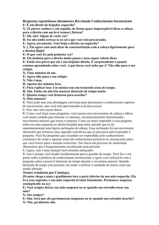 Respostas espontâneas ideomotora Revelando Conhecimento Inconsciente
E: É um direito de beijador esquerda?
X: [X parece confuso e, em seguida, de forma quase imperceptível dicas a cabeça
para a direita com um leve tremor.] Deixou?
E: Oh, não! Algum de vocês viu?
R: Eu não tenho certeza se eu sei o que você está procurando.
E: Agora, novamente. Você beija a direita ou esquerda?
X: [. Ela agora com mais dicas de conscientização com a cabeça ligeiramente para
a direita] Right!
E: O que você fez pela primeira vez?
R: Ela inclinou para a direita muito pouco e nem sequer sabem disso.
E: Então isso prova que ela é um beijador direita. É surpreendente o quanto
estamos aprendendo sobre você. A que horas você acha que é? Não olhe para o seu
relógio.
X: Vinte minutos de um.
E: Agora olhe para o seu relógio.
X: Não é mau.
R: Apenas dez minutos fora.
E: Para explicar isso: Um músico tem um tremendo senso de tempo.
R: Sim. Então ela não iria mostrar distorção de tempo muito.
E: Quanto tempo você demorou para acordar?
X: Dois minutos?
R: Você pode usar essa abordagem com beijo para demonstrar o conhecimento superior
do inconsciente, mas você está aproximando-a da área sexual.
E: Sim, mas sem causar danos.
R: Como você fazer essas perguntas, você assiste seus movimentos de cabeça e lábios
com muito cuidado para detectar os menores, inconscientemente determinados
movimentos motores que traem a resposta. Como eu tentei responder a essa pergunta
sobre ser uma esquerda ou direita beijador para mim, percebi que eu fiz
espontaneamente uma ligeira inclinação de cabeça. Essa inclinação foi um movimento
ideomotor que forneceu uma sugestão cinestésica que eu precisava para responder à
pergunta. Você faz perguntas que só podem ser respondidas pelo conhecimento
cinestésico do corpo e apontar como tal conhecimento pertencia no inconsciente antes
que você trouxe para a atenção consciente. Isto inicia um processo de sinalização
ideomotora que é frequentemente reconhecido pela paciente.
E: Agora, esta é uma situação terrivelmente ameaçador.
R: Isso é porque você mudar imediatamente para a questão do tempo. Você fez o seu
ponto sobre a potência de conhecimento inconsciente, e agora você reforçá-lo com a
pergunta sobre a possível distorção de tempo durante o seu transe anterior. Quando
distorção de tempo está presente, ele tende a ratificar a realidade do transe como um
estado alterado.
Trance reinduzia por Catalepsy
[O autor chega a mais e gentilmente toca a parte inferior de sua mão esquerda. Ela
leva essa sugestão, e sua mão esquerda levanta lentamente. Permanece suspensa
cataleptically no ar.]
E: Você sempre deixar sua mão suspensa no ar quando um estranho tocar sua
mão?
X: eles sempre?
E: Sim. Será que eles permanecem suspensas no ar quando um estranho toca-los?
X: Não, geralmente não.
 