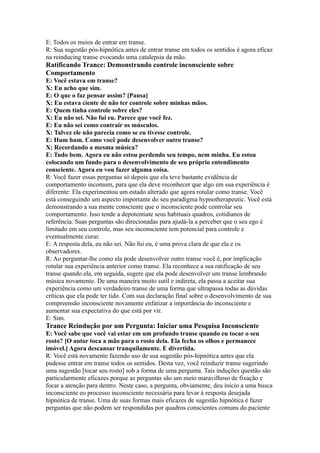 E: Todos os meios de entrar em transe.
R: Sua sugestão pós-hipnótica antes de entrar transe em todos os sentidos é agora eficaz
na reinducing transe evocando uma catalepsia da mão.
Ratificando Trance: Demonstrando controle inconsciente sobre
Comportamento
E: Você estava em transe?
X: Eu acho que sim.
E: O que o faz pensar assim? [Pausa]
X: Eu estava ciente de não ter controle sobre minhas mãos.
E: Quem tinha controle sobre eles?
X: Eu não sei. Não fui eu. Parece que você fez.
E: Eu não sei como contrair os músculos.
X: Talvez ele não parecia como se eu tivesse controle.
E: Hum hum. Como você pode desenvolver outro transe?
X: Recordando a mesma música?
E: Tudo bem. Agora eu não estou perdendo seu tempo, nem minha. Eu estou
colocando um fundo para o desenvolvimento de seu próprio entendimento
consciente. Agora eu vou fazer alguma coisa.
R: Você fazer essas perguntas só depois que ela teve bastante evidência de
comportamento incomum, para que ela deve reconhecer que algo em sua experiência é
diferente: Ela experimentou um estado alterado que agora rotular como transe. Você
está conseguindo um aspecto importante do seu paradigma hypnotherapeutic. Você está
demonstrando a sua mente consciente que o inconsciente pode controlar seu
comportamento. Isso tende a depotentiate seus habituais quadros, cotidianos de
referência. Suas perguntas são direcionadas para ajudá-la a perceber que o seu ego é
limitado em seu controle, mas seu inconsciente tem potencial para controle e
eventualmente curar.
E: A resposta dela, eu não sei. Não fui eu, é uma prova clara de que ela e os
observadores.
R: Ao perguntar-lhe como ela pode desenvolver outro transe você é, por implicação
rotular sua experiência anterior como transe. Ela reconhece a sua ratificação de seu
transe quando ela, em seguida, sugere que ela pode desenvolver um transe lembrando
música novamente. De uma maneira muito sutil e indireta, ela passa a aceitar sua
experiência como um verdadeiro transe de uma forma que ultrapassa todas as dúvidas
críticas que ela pode ter tido. Com sua declaração final sobre o desenvolvimento de sua
compreensão inconsciente novamente enfatizar a importância do inconsciente e
aumentar sua expectativa do que está por vir.
E: Sim.
Trance Reindução por um Pergunta: Iniciar uma Pesquisa Inconsciente
E: Você sabe que você vai estar em um profundo transe quando eu tocar o seu
rosto? [O autor toca a mão para o rosto dela. Ela fecha os olhos e permanece
imóvel.] Agora descansar tranquilamente. E divertida.
R: Você está novamente fazendo uso de sua sugestão pós-hipnótica antes que ela
pudesse entrar em transe todos os sentidos. Desta vez, você reinduzir transe sugerindo
uma sugestão [tocar seu rosto] sob a forma de uma pergunta. Tais induções questão são
particularmente eficazes porque as perguntas são um meio maravilhoso de fixação e
focar a atenção para dentro. Neste caso, a pergunta, obviamente, deu início a uma busca
inconsciente eo processo inconsciente necessária para levar à resposta desejada
hipnótica de transe. Uma de suas formas mais eficazes de sugestão hipnótica é fazer
perguntas que não podem ser respondidas por quadros conscientes comuns do paciente
 