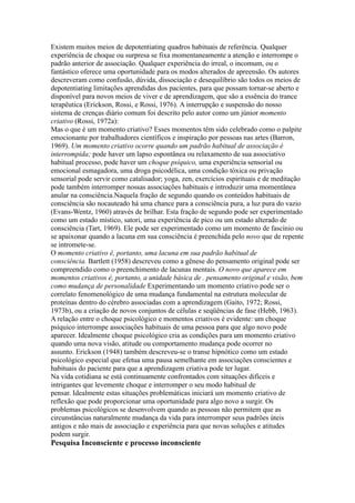 Existem muitos meios de depotentiating quadros habituais de referência. Qualquer
experiência de choque ou surpresa se fixa momentaneamente a atenção e interrompe o
padrão anterior de associação. Qualquer experiência do irreal, o incomum, ou o
fantástico oferece uma oportunidade para os modos alterados de apreensão. Os autores
descreveram como confusão, dúvida, dissociação e desequilíbrio são todos os meios de
depotentiating limitações aprendidas dos pacientes, para que possam tornar-se aberto e
disponível para novos meios de viver e de aprendizagem, que são a essência do trance
terapêutica (Erickson, Rossi, e Rossi, 1976). A interrupção e suspensão do nosso
sistema de crenças diário comum foi descrito pelo autor como um júnior momento
criativo (Rossi, 1972a):
Mas o que é um momento criativo? Esses momentos têm sido celebrado como o palpite
emocionante por trabalhadores científicos e inspiração por pessoas nas artes (Barron,
1969). Um momento criativo ocorre quando um padrão habitual de associação é
interrompida; pode haver um lapso espontânea ou relaxamento de sua associativo
habitual processo, pode haver um choque psíquico, uma experiência sensorial ou
emocional esmagadora, uma droga psicodélica, uma condição tóxica ou privação
sensorial pode servir como catalisador; yoga, zen, exercícios espirituais e de meditação
pode também interromper nossas associações habituais e introduzir uma momentânea
anular na consciência.Naquela fração de segundo quando os conteúdos habituais de
consciência são nocauteado há uma chance para a consciência pura, a luz pura do vazio
(Evans-Wentz, 1960) através de brilhar. Esta fração de segundo pode ser experimentado
como um estado místico, satori, uma experiência de pico ou um estado alterado de
consciência (Tart, 1969). Ele pode ser experimentado como um momento de fascínio ou
se apaixonar quando a lacuna em sua consciência é preenchida pelo novo que de repente
se intromete-se.
O momento criativo é, portanto, uma lacuna em sua padrão habitual de
consciência. Bartlett (1958) descreveu como a gênese do pensamento original pode ser
compreendido como o preenchimento de lacunas mentais. O novo que aparece em
momentos criativos é, portanto, a unidade básica de . pensamento original e visão, bem
como mudança de personalidade Experimentando um momento criativo pode ser o
correlato fenomenológico de uma mudança fundamental na estrutura molecular de
proteínas dentro do cérebro associadas com a aprendizagem (Gaito, 1972; Rossi,
1973b), ou a criação de novos conjuntos de células e seqüências de fase (Hebb, 1963).
A relação entre o choque psicológico e momentos criativos é evidente: um choque
psíquico interrompe associações habituais de uma pessoa para que algo novo pode
aparecer. Idealmente choque psicológico cria as condições para um momento criativo
quando uma nova visão, atitude ou comportamento mudança pode ocorrer no
assunto. Erickson (1948) também descreveu-se o transe hipnótico como um estado
psicológico especial que efetua uma pausa semelhante em associações conscientes e
habituais do paciente para que a aprendizagem criativa pode ter lugar.
Na vida cotidiana se está continuamente confrontados com situações difíceis e
intrigantes que levemente choque e interromper o seu modo habitual de
pensar. Idealmente estas situações problemáticas iniciará um momento criativo de
reflexão que pode proporcionar uma oportunidade para algo novo a surgir. Os
problemas psicológicos se desenvolvem quando as pessoas não permitem que as
circunstâncias naturalmente mudança da vida para interromper seus padrões úteis
antigos e não mais de associação e experiência para que novas soluções e atitudes
podem surgir.
Pesquisa Inconsciente e processo inconsciente
 