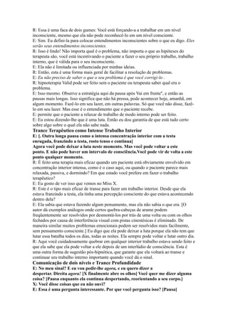 R: Essa é uma faca de dois gumes: Você está forçando-a a trabalhar em um nível
inconsciente, mesmo que ela não pode reconhecê-lo em um nível consciente.
E: Sim. Eu defini-la para colocar entendimentos inconscientes sobre o que eu digo. Eles
serão seus entendimentos inconscientes.
R: Isso é lindo! Não importa qual é o problema, não importa o que as hipóteses do
terapeuta são, você está incentivando o paciente a fazer o seu próprio trabalho, trabalho
interno, que é válida para o seu inconsciente.
E: Ela não é limitada ou influenciada por minhas ideias.
R: Então, esta é uma forma mais geral de facilitar a resolução de problemas.
E: Eu não preciso de saber o que o seu problema é que você corrigi-lo .
R: hipnoterapia Valid pode ser feito sem o paciente ou terapeuta saber qual era o
problema.
E: Isso mesmo. Observe a estratégia aqui da pausa após Vai em frente'', e então as
pausas mais longas. Isso significa que não há pressa, pode acontecer hoje, amanhã, em
algum momento. Fazê-lo em seu lazer, em outras palavras. Só que você não disse, fazê-
lo em seu lazer. Mas esse é o entendimento que o paciente recebe.
E: permite que o paciente a relaxar de trabalho de modo interno pode ser feito.
E: Eu estou dizendo-lhe que é uma luta. Então eu dou garantia de que está tudo certo
sobre algo sobre o qual ela não sabe nada.
Trance Terapêutico como Intense Trabalho Interior
E: [. Outra longa pausa como a intensa concentração interior com a testa
enrugada, franzindo a testa, rosto tenso e continua]
Agora você pode deixar a luta neste momento. Mas você pode voltar a este
ponto. E não pode haver um intervalo de consciência.Você pode vir de volta a este
ponto qualquer momento.
R: É feito uma terapia mais eficaz quando um paciente está obviamente envolvido em
concentração interior intensa, como é o caso aqui, ou quando o paciente parece mais
relaxada, passiva, e dormindo? Em que estado você prefere em fazer o trabalho
terapêutico?
E: Eu gosto de ver isso que vemos no Miss X.
R: Este é o tipo mais eficaz de transe para fazer um trabalho interior. Desde que ela
estava franzindo a testa, ela tinha uma percepção consciente do que estava acontecendo
dentro dela?
E: Ela sabia que estava fazendo algum pensamento, mas ela não sabia o que era. [O
autor dá exemplos análogos onde certos quebra-cabeças de arame podem
freqüentemente ser resolvidos por desmontá-los por trás de uma volta ou com os olhos
fechados por causa de interferência visual com pistas cinestésicas é eliminado. De
maneira similar muitos problemas emocionais podem ser resolvidos mais facilmente,
sem pensamento consciente.] Eu digo que ela pode deixar a luta porque ela não tem que
lutar essa batalha todos os dias, todas as noites. Ela sempre pode voltar e lutar outro dia.
R: Aqui você cuidadosamente quebrar em qualquer interior trabalho estava sendo feito e
que ela sabe que ela pode voltar a ele depois de um interlúdio de consciência. Esta é
uma outra forma de sugestão pós-hipnótica, que garante que ela voltará ao transe e
continuar seu trabalho interno importante quando você dá o sinal.
Comunicação de dois níveis e Trance Profundidade
E: No meu sinal? E eu vou pedir-lhe agora, e eu quero dizer a
despertar. Direita agora! [X finalmente abre os olhos] Você quer me dizer alguma
coisa? [Pausa enquanto ela continua despertando, reorientando a seu corpo.]
X: Você disse coisas que eu não ouvi?
E: Essa é uma pergunta interessante. Por que você pergunta isso? [Pausa]
 