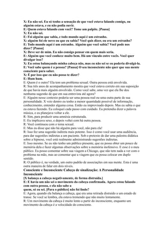 X: Eu não sei. Eu só tenho a sensação de que você estava falando comigo, ou
alguém estava, e eu não podia ouvir.
E: Quem estava falando com você? Tome um palpite. [Pausa]
X: Eu não sei.
E: Foi alguém que sabia, e todo mundo aqui é um estranho.
X: alguém foi ele novo ou que eu sabia? Você quis dizer, ou era um estranho?
E: Todo mundo aqui é um estranho. Alguém que você sabia? Você pode nos
dizer? [Pausa]
X: Deve ser de mim. Eu não consigo pensar em quem mais seria.
E: Alguém que você conhece muito bem. Há um vínculo entre vocês. Você quer
divulgar isso?
X: Eu estou balançando minha cabeça não, mas eu não sei se eu poderia divulgá-la.
E: Você sabe quem é a pessoa? [Pausa] O seu inconsciente não quer que sua mente
consciente para saber.
X: É por isso que eu não posso te dizer?
E: Hum hum.
E: Quem é o outro? Ela tem um problema sexual. Outra pessoa está envolvida.
R: Sua três anos de acompanhamento mostra que você estava correto em sua suposição
de que havia mais alguém envolvido. Como você sabe, uma vez que ela lhe deu
nenhuma sugestão de que em sua entrevista até agora?
E: Alguém nesse contexto poderia ser uma pessoa real ou uma outra parte de sua
personalidade. X veio dentro eu tenho a menor quantidade possível de informação,
conhecimento, entender alguma coisa. Então eu improvisado depois. Mas eu sabia o que
eu estava fazendo. Eu coloquei cada passo com cuidado. Eu pretendia dizer a palavra
música, e eu planejava voltar a ele.
R: Sim, para produzir uma amnésia estruturada.
E: Eu implicava sexo, e depois voltei com há outra pessoa.
R: Você continuou com o tema sexual.
E: Mas eu disse que não há alguém para você, não para ela!
R: Isso fez uma sugestão indireta mais potente. Isso é como você usar uma audiência,
para dar sugestões indiretas a um paciente. Sob o pretexto de dar uma palestra didática
sobre a hipnose, você está realmente administrando sugestões indiretas.
E: Isso mesmo. Se eu não tenho um público presente, que eu possa obter um pouco de
memória dela e fazer algumas observações sobre a memória inofensivo. E esse é o meu
público. Eu posso comentar sobre sua viagem a Chicago, que não tem nada a ver com o
problema na mão, mas ao comentar que a viagem que eu possa colocar em duplo
sentido.
R: O público é, na verdade, um outro padrão de associações em sua mente. Esta é uma
outra maneira de falar em dois níveis.
Consciente e Inconsciente Cabeça de sinalização: A Personalidade
Inconsciente
[X balança a cabeça negativamente, de forma distraída.]
E: E havia um não sei o movimento da cabeça confirmada. Agora estou falando
com outra pessoa, e ela não sabe a
quem, só eu sei. [Para o público] não foi lindo?
E: Agora, quando ela balança a cabeça, que era uma retirada distraído a um estado de
transe. Se você se lembra, ela estava tremendo que não muito lentamente.
R: Um movimento da cabeça é muito lento a partir do inconsciente, enquanto um
movimento da cabeça é a velocidade do consciente.
 