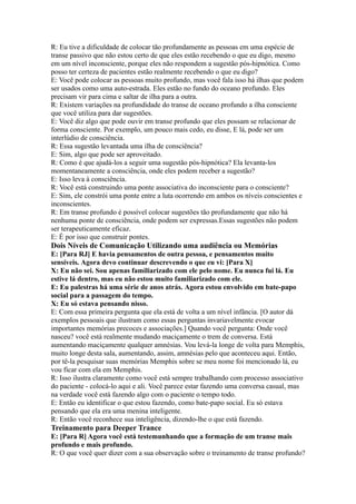 R: Eu tive a dificuldade de colocar tão profundamente as pessoas em uma espécie de
transe passivo que não estou certo de que eles estão recebendo o que eu digo, mesmo
em um nível inconsciente, porque eles não respondem a sugestão pós-hipnótica. Como
posso ter certeza de pacientes estão realmente recebendo o que eu digo?
E: Você pode colocar as pessoas muito profundo, mas você fala isso há ilhas que podem
ser usados como uma auto-estrada. Eles estão no fundo do oceano profundo. Eles
precisam vir para cima e saltar de ilha para a outra.
R: Existem variações na profundidade do transe de oceano profundo a ilha consciente
que você utiliza para dar sugestões.
E: Você diz algo que pode ouvir em transe profundo que eles possam se relacionar de
forma consciente. Por exemplo, um pouco mais cedo, eu disse, E lá, pode ser um
interlúdio de consciência.
R: Essa sugestão levantada uma ilha de consciência?
E: Sim, algo que pode ser aproveitado.
R: Como é que ajudá-los a seguir uma sugestão pós-hipnótica? Ela levanta-los
momentaneamente a consciência, onde eles podem receber a sugestão?
E: Isso leva à consciência.
R: Você está construindo uma ponte associativa do inconsciente para o consciente?
E: Sim, ele constrói uma ponte entre a luta ocorrendo em ambos os níveis conscientes e
inconscientes.
R: Em transe profundo é possível colocar sugestões tão profundamente que não há
nenhuma ponte de consciência, onde podem ser expressas.Essas sugestões não podem
ser terapeuticamente eficaz.
E: É por isso que construir pontes.
Dois Níveis de Comunicação Utilizando uma audiência ou Memórias
E: [Para RJ] E havia pensamentos de outra pessoa, e pensamentos muito
sensíveis. Agora devo continuar descrevendo o que eu vi: [Para X]
X: Eu não sei. Sou apenas familiarizado com ele pelo nome. Eu nunca fui lá. Eu
estive lá dentro, mas eu não estou muito familiarizado com ele.
E: Eu palestras há uma série de anos atrás. Agora estou envolvido em bate-papo
social para a passagem do tempo.
X: Eu só estava pensando nisso.
E: Com essa primeira pergunta que ela está de volta a um nível infância. [O autor dá
exemplos pessoais que ilustram como essas perguntas invariavelmente evocar
importantes memórias precoces e associações.] Quando você pergunta: Onde você
nasceu? você está realmente mudando maciçamente o trem de conversa. Está
aumentando maciçamente qualquer amnésias. Vou levá-la longe de volta para Memphis,
muito longe desta sala, aumentando, assim, amnésias pelo que aconteceu aqui. Então,
por tê-la pesquisar suas memórias Memphis sobre se meu nome foi mencionado lá, eu
vou ficar com ela em Memphis.
R: Isso ilustra claramente como você está sempre trabalhando com processo associativo
do paciente - colocá-lo aqui e ali. Você parece estar fazendo uma conversa casual, mas
na verdade você está fazendo algo com o paciente o tempo todo.
E: Então eu identificar o que estou fazendo, como bate-papo social. Eu só estava
pensando que ela era uma menina inteligente.
R: Então você reconhece sua inteligência, dizendo-lhe o que está fazendo.
Treinamento para Deeper Trance
E: [Para R] Agora você está testemunhando que a formação de um transe mais
profundo e mais profundo.
R: O que você quer dizer com a sua observação sobre o treinamento de transe profundo?
 