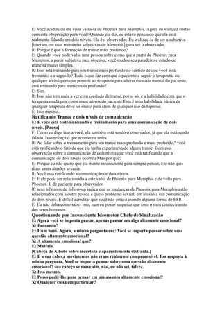 E: Você acabou de me visto valsa-la de Phoenix para Memphis. Agora eu waltzed costas
com esta observação para você! Quando ela diz, eu estava pensando que ela está
realmente falando em dois níveis. Ela é o observador. Eu waltzed-la de ser a subjetiva
[imersos em suas memórias subjetivas de Memphis] para ser o observador.
R: Porque é que a formação de transe mais profundo?
E: Quando você pode valsa uma pessoa sobre como que a partir de Phoenix para
Memphis, a partir subjetiva para objetiva, você mudou seu paradeiro e estado de
maneira muito simples.
R: Isso está treinando para seu transe mais profundo no sentido de que você está
treinando-a a segui-lo? Tudo o que faz com que o paciente a seguir o terapeuta, ou
qualquer abordagem que permite ao terapeuta para alterar o estado mental do paciente,
está treinando para transe mais profundo?
E: Sim.
R: Isso não tem nada a ver com o estado de transe, por si só, é a habilidade com que o
terapeuta muda processos associativos do paciente.Esta é uma habilidade básica de
qualquer terapeuta deve ter muito para além de qualquer uso da hipnose.
E: Isso mesmo.
Ratificando Trance e dois níveis de comunicação
E: E você está testemunhando o treinamento para uma comunicação de dois
níveis. [Pausa]
E: Como eu digo isso a você, ela também está sendo o observador, já que ela está sendo
falado. Isso reforça o que aconteceu antes.
R: Ao falar sobre o treinamento para um transe mais profundo e mais profundo,'' você
está ratificando o fato de que ela tenha experimentado algum transe. Com esta
observação sobre a comunicação de dois níveis que você está ratificando que a
comunicação de dois níveis ocorreu.Mas por quê?
E: Porque eu não quero que ela mente inconsciente para sempre pensar, Ele não quis
dizer essas alusões sexuais.
R: Você está ratificando a comunicação de dois níveis.
E: E ele pode ser relacionado a este valsa de Phoenix para Memphis e de volta para
Phoenix. E de paciente para observador.
R: seus três anos de follow-up indica que as mudanças de Phoenix para Memphis estão
relacionados com a outra pessoa e que o problema sexual, em alusão a sua comunicação
de dois níveis. É difícil acreditar que você não estava usando alguma forma de ESP.
E: Eu não tinha como saber isso, mas eu posso suspeitar que com o meu conhecimento
dos seres humanos.
Questionando por Inconsciente Ideomotor Chefe de Sinalização
E: Agora você se importa pensar, apenas pensar em algo altamente emocional?
X: Pensando?
E: Hum hum. Agora, a minha pergunta era: Você se importa pensar sobre uma
questão altamente emocional?
X: A altamente emocional que?
E: Matéria.
[Cabeça de X bobs sobre incerteza e aparentemente distraída.]
E: E a sua cabeça movimentos não eram realmente compreensível. Em resposta à
minha pergunta, Você se importa pensar sobre uma questão altamente
emocional? sua cabeça se move sim, não, eu não sei, talvez.
X: Isso mesmo.
E: Posso pedir-lhe para pensar em um assunto altamente emocional?
X: Qualquer coisa em particular?
 