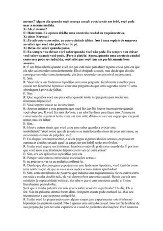 mesmo? Algum dia quando você começa casado e está tendo um bebê, você pode
usar a mesma medida.
X: Ah, é mesmo?
E: Hum hum. Eu apenas dei-lhe uma anestesia caudal ou raquianestesia.
X: [risos Nervoso]
E: Eu não estava em mãos, eu estava deitado idéias. Isso é uma espécie de surpresa
ao saber que você não pode ficar de pé.
X: Deixe-me saber quando posso.
E: Eu sempre vou deixar você saber quando você não pode. Eu sempre vou deixar
você saber quando você pode. [Para a platéia] Agora, quando uma anestesia caudal
como essa pode ser induzida, você sabe que você tem um perfeitamente bom
assunto.
R: É um belo dilema quando você diz que está indo para dizer alguma coisa para ela que
ela não vai entender conscientemente: Ela é obrigado a ouvir, mas desde que ela não
consegue entender conscientemente, ela deve responder em um nível inconsciente.
E: Sim.
R: Você inicia um fenômeno hipnótico com uma pergunta. Geralmente é melhor para
evocar um fenômeno hipnótico com uma pergunta do que uma sugestão direta? É uma
abordagem à prova de falhas.
E: Sim.
R: Que sugestões você usa para saber quando tentar tal pergunta para iniciar um
fenômeno hipnótico?
E: Você sempre louvar ao inconsciente.
R: Apenas anterior a esta pergunta que você fez dar-lhe louvor inconsciente quando
você observou, E você fez isso tão bem, e eu não lhe disse para fazer isso. A maneira
como você diz a palavra tentar com um tom sutil, dúbio em sua voz sugere que ela pode
tentar, mas irá falhar.
E: Sim.
R: Houve outros sinais que você usou para saber quando a evocar esta
imobilidade? Você notou que ela já estava se manifestando sinais de estar em transe, os
movimentos lentos da pálpebra, etc?
E: Eu elogiou seu inconsciente, e se ela pegou algumas alusões sexuais, eu posso ter
certeza as alusões sexuais aqui [se casar, ter um bebê] serão envolvidos.
R: Então você sugere um fenômeno hipnótico onde ela pode estar envolvido. É por isso
que você usou esse fenômeno hipnótico em vez de outra coisa?
E: Sim, era um aplicativo específico para ela.
R: Porque você estava construindo associações sexuais.
E: eu precisava ver se eu poderia confirmá-la.
R: Desde que ela conseguiu experimentar este fenômeno hipnótico, você tomá-lo como
uma confirmação de que as suas associações sexuais foram apanhados?
E: Sim, com um mínimo de palavras que induziu uma raquianestesia. Se eu estava certo
em toda a minha double-talk, ela vai desenvolver anestesia caudal. Desde que ela tem
estudado [a especialidade médica], ela sabe o que é uma anestesia caudal é. Estou
literalmente pedindo-lhe,
Será que a minha palestra em dois níveis sobre sexo têm significado? Ela diz, Ele o
fez. Não há palavras diretas foram ditas. Ninguém escuta pode conhecê-lo. Mas seu
inconsciente e que eu possa conhecê-lo.
R: Então você foi preparando-a por algum tempo para experimentar este fenômeno
hipnótico da anestesia caudal. Não é apenas uma intrusão casual. Isso me faz lembrar de
sua preparação para ter uma experiência visual de pacientes alucinações: Você costuma
 