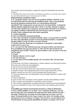 ativar muitos trens da associação a respeito do assunto da alucinação antes de tentar
evocá-la.
E:. Sim Hypnotic técnica está a dar os estímulos que podem ser resolvidos pelo sujeito
na experiência hipnótica que você deseja que ela tenha .
Depotentiating o problema clínico
E: E a pergunta seguinte é que ela tem um problema definido e limitado. E isso
tem interferido com ela como uma personalidade muito. Agora é que problema
pessoal um problema emocional sério, ou é um problema emocional
superficial? Não consigo pensar em um caso grave de claustrofobia. A solução foi
alguém andando rapidamente pelo chão e descer as escadas, clicando os sapatos
em cada etapa. Quando ela era pequena, sua mãe puniu colocando-a no armário e,
em seguida, caminhar ruidosamente para fora da casa e descer os degraus.
R: Hum. Então, realmente uma coisa muito superficial.
E: A muito superficial.
R: Não é um distúrbio emocional profundo.
E: Não é uma experiência emocional profunda. Agora, o seu suor pode ser causada
por uma coisa superficial, ou pode ser uma coisa muito dramática. A propósito,
quantos médicos você já viu sobre o seu suor? [Pausa]
X: All-dito sobre dez. Desde que eu era pequeno, eu perguntei a cada médico
aconteceu de eu correr em.
E: E o seu suor tem sido suficiente para que você possa realizar suas mãos para
fora, permitindo uma poça para formar no chão.Você foi capaz de deixar um
gotejamento poça no chão? Você já viu outros médicos e que você poça? Como que
você fez aqui?
X: O quê?
E: Quanto sudorese você teve aqui?
X: Ah, não uma poça.
E: As suas mãos estavam úmidas quando você veio dentro Mas você não tenha
amassado.
R: Nesta seção você limitar e depotentiate o sintoma sudorese com observações diretas,
bem como casos clínicos de sua experiência.
E: Este foi um caso real de claustrofobia.
R: Diz tais casos reais para desenvolver uma expectativa positiva no paciente.
E: Quando eu digo a ela a transpiração pode ter uma origem superficial, eu estou
dizendo a ela que seu suor não é a coisa assustadora que ela pensa que é.
R: Esta é uma maneira que você depotentiate seus sets rígidas anteriores e medos sobre
seu problema.
E: O que um bebê faz?
R: poça no chão. Tem associações sexuais quando você fala sobre puddling no chão?
E: Sim, eu ainda estou mantendo as associações sexuais lá dentro.
R: Você continua a depotentiate seu quadro sintoma de referência por desclassificação-
lo com seus comentários casuais, mas concretas sobre como sudorese pouco ela teve
aqui.
Trocadilhos para iniciar inconscientes de busca e criativas Momentos
E: Para a última puddler eu vi eu disse: Você é realmente ambicioso, você não
gosta da poça que você está dentro Ele paga bem.Você odeia a desistir de tudo o
que paga. Contanto que você pode levar uma banda em Las Vegas, você terá
poças. Você pode desistir de Las Vegas. Ir para Nova York. Vive sozinho em um
apartamento. Escrever músicas e arranjos. Você será livre. Um ano depois, foi se
transformando em uma grande quantidade de músicas e arranjos e livre de seu
 