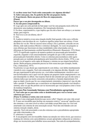 E: eu disse tentar isso! Vocês estão começando a ter algumas dúvidas?
X: Sobre uma poça, sim. Eu poderia dar-lhe um pequeno riacho.
E: Experimente. Basta um pouco de fluxo de empoçamento.
[Pausa]
Parece que o seu pior desempenho no álbum.
X: Eu não posso compreendê-lo.
R: Logo após um curto período de bate-papo você faz uma pergunta muito difícil de
demonstrar uma mudança terapêutica: Her transpiração diminuiu.
E: Eu disse, experimentá-lo, o que implica que ela está a fazer um esforço e, ao mesmo
tempo, para negá-lo.
R: Você teve-a em um dilema, não é?
E: Sim.
R: A palavra tentativa evoca uma situação double bind quando é dito com a inflexão
adequada e tom duvidoso de voz. A palavra significa tentar fazer um esforço. O tom
duvidoso de voz diz: Não ter sucesso nesse esforço. Ela é, portanto, colocado em um
dilema, onde nada acontece.Mesmo o sintoma é desligado. Às vezes me pergunto se
esses dilemas que funcionam em duas modalidades estão relacionadas com as
diferenças de funcionamento cerebral hemisférica (Diamond e Beaumont, 1974; Rossi,
1977). O significado cognitivo de tentativa poderia ser processada pelo hemisfério
esquerdo, enquanto o tom emocionalmente carregado em que é dito certamente ser
processada pelo hemisfério direito. Como os sintomas psicossomáticos estão agora
pensado para ser mediado principalmente pelo hemisfério direito (Galin, 1974), o seu
tom de voz pf negativo seria capaz de bloquear o sintoma na sua origem hemisférica
direita. Muita pesquisa certamente precisa ser feito nesta área (por exemplo, Smith,
Chu, e Edmonston, 1977).
Na próxima vez que dizem que experimentá-lo com ênfase, você dobra imediatamente
vinculá-lo com a negação, Você está começando a ter algumas dúvidas. Quando você
diz que experimentá-lo pela terceira vez, você dobra imediatamente vinculá-lo com o
tom de brincadeira com a qual você diz apenas um pequeno riacho empoçamento e seu
pior desempenho no álbum. Sua resposta final de não entender por que ela não sente o
sintoma indica que sua mente consciente está perplexo e bastante depotentiated. Foi
pego no duplo vínculo que fez seu comportamento sintomático impossível, mas ela não
sabe o porquê. É importante que a consciência ser depotentiated quando você desafia o
sintoma, uma vez que lhe permite cair no inconsciente que você preparou como o locus
da mudança terapêutica.
Uma cura Pun Associando Sintoma com Psicodinâmica apropriados
E: Você acha que as suas mãos estão se desdobrando para você se tornar uma
solteirona que secou?
[Pausa X continua a tentar, mas sem sucesso]
E: Quem é uma empregada doméstica que secou velho? Alguém sem uma vida sexual.
R: É mais um trocadilho para facilitar um momento criativo:'' secou-up'' significa cura
dos sintomas, e em outro nível se refere à atividade sexual.Mais uma vez você está
amarrando cura sintoma de uma associação sexual. Você não está lidando com um
sintoma remoção simples, direta
sugestão. Você está associando a cura dos sintomas com a psicodinâmica apropriadas
que estão relacionadas a ela.
E: solteirona é a questão.
R: A sua pergunta com um trocadilho chama sua atenção em vários níveis, que associa a
mudança do sintoma com a psicodinâmica sexuais apropriados subjacente ao sintoma e
dirige seu inconsciente para trabalhar nessa associação. Sua carta de acompanhamento,
 
