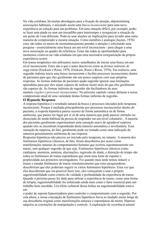 Na vida cotidiana, há muitas abordagens para a fixação de atenção, depotentiating
associações habituais, e iniciando assim uma busca inconsciente para uma nova
experiência ou solução para um problema. Em uma situação difícil, por exemplo, pode-
se fazer uma piada ou usar um trocadilho para interromper e reorganizar a situação de
um ponto de vista diferente. Pode-se usar alusões ou implicações para invadir uma outra
maneira de compreender a mesma situação. Como metáfora e analogia (Jaynes, 1976)
estes são todos os meios de momentaneamente prender a atenção e solicitando uma
pesquisa - essencialmente uma busca em um nível inconsciente - para chegar a uma
nova associação ou quadro de referência. Estas são todas as oportunidades para
momentos criativos na vida cotidiana em que uma necessária reorganização da própria
experiência ocorre.
Em transe terapêutico nós utilizamos meios semelhantes de iniciar uma busca em um
nível inconsciente. Estes são o que o autor descreveu como as formas indiretas de
sugg estion (Erickson e Rossi, 1976; Erickson, Rossi e Rossi, 1976). Em essência, uma
sugestão indireta inicia uma busca inconsciente e facilita processos inconscientes dentro
de pacientes para que eles geralmente são um pouco surpreso com suas próprias
respostas. As formas indiretas de pacientes ajuda sugestão ignorar suas limitações
aprendidas para que eles sejam capazes de realizar muito mais do que eles geralmente
são capazes de. As formas indiretas de sugestão são facilitadores de asso
mentais ciações e processos inconscientes. No próximo capítulo vamos delinear a nossa
compreensão atual de uma variedade destas formas indiretas de sugestão.
O Hypnotic Response
A resposta hipnótica é o resultado natural da busca e processos iniciados pelo terapeuta
inconsciente. Porque é mediada principalmente por processos inconscientes dentro do
paciente, a resposta hipnótica parece ocorrer de forma automática ou de forma
autônoma, que parece ter lugar por si só de uma maneira que pode parecer estranho ou
dissociado do modo habitual da pessoa de responder em um nível voluntário . A maioria
dos pacientes geralmente experimentam uma sensação suave de agradável surpresa
quando eles se encontram respondendo desta maneira automática e involuntária. Essa
sensação de surpresa, de fato, geralmente pode ser tomado como uma indicação da
natureza genuinamente autônoma de sua resposta.
Respostas hipnóticas não precisa ser iniciado pelo terapeuta, no entanto. A maioria dos
fenômenos hipnóticos clássicos, de fato, foram descobertos por acaso como
manifestações naturais do comportamento humano que ocorreu espontaneamente em
transe, sem qualquer sugestão de que seja. Fenômenos hipnóticos clássicos como
catalepsia, anestesia, amnésia, alucinações, regressão de idade, e distorção de tempo são
todos os fenômenos de transe espontâneas que eram uma fonte de espanto e
perplexidade aos primeiros investigadores. Foi quando mais tarde tentou induzir o
transe e estudar fenômenos de transe sistematicamente que estes pesquisadores
descobriram que eles poderiam sugerir os vários fenômenos hipnóticos. Uma vez que
eles descobriram que era possível fazer isso, eles começaram a usar o próprio
sugestionabilidade como critério de validade e profundidade da experiência de transe.
Quando o próximo passo foi dado para utilizar a experiência de transe, como uma forma
de terapia, sugestionabilidade foi enfatizado ainda mais como o fator essencial para um
trabalho bem sucedido. Um efeito colateral dessa ênfase na sugestionabilidade estava
em
o poder de suposta hipnotizadores para controlar o comportamento com a sugestão. Por
esta altura, a nossa concepção de fenômenos hipnóticos havia se mudado muito longe de
sua descoberta original como manifestações naturais e espontâneas da mente. Hipnose
adquiriu as conotações de manipulação e controle. A exploração de ocorrência natural
 