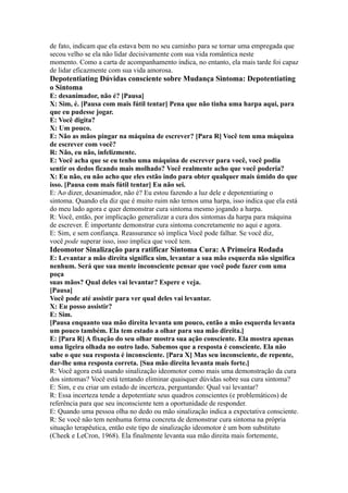 de fato, indicam que ela estava bem no seu caminho para se tornar uma empregada que
secou velho se ela não lidar decisivamente com sua vida romântica neste
momento. Como a carta de acompanhamento indica, no entanto, ela mais tarde foi capaz
de lidar eficazmente com sua vida amorosa.
Depotentiating Dúvidas consciente sobre Mudança Sintoma: Depotentiating
o Sintoma
E: desanimador, não é? [Pausa]
X: Sim, é. [Pausa com mais fútil tentar] Pena que não tinha uma harpa aqui, para
que eu pudesse jogar.
E: Você digita?
X: Um pouco.
E: Não as mãos pingar na máquina de escrever? [Para R] Você tem uma máquina
de escrever com você?
R: Não, eu não, infelizmente.
E: Você acha que se eu tenho uma máquina de escrever para você, você podia
sentir os dedos ficando mais molhado? Você realmente acho que você poderia?
X: Eu não, eu não acho que eles estão indo para obter qualquer mais úmido do que
isso. [Pausa com mais fútil tentar] Eu não sei.
E: Ao dizer, desanimador, não é? Eu estou fazendo a luz dele e depotentiating o
sintoma. Quando ela diz que é muito ruim não temos uma harpa, isso indica que ela está
do meu lado agora e quer demonstrar cura sintoma mesmo jogando a harpa.
R: Você, então, por implicação generalizar a cura dos sintomas da harpa para máquina
de escrever. É importante demonstrar cura sintoma concretamente no aqui e agora.
E: Sim, e sem confiança. Reassurance só implica Você pode falhar. Se você diz,
você pode superar isso, isso implica que você tem.
Ideomotor Sinalização para ratificar Sintoma Cura: A Primeira Rodada
E: Levantar a mão direita significa sim, levantar a sua mão esquerda não significa
nenhum. Será que sua mente inconsciente pensar que você pode fazer com uma
poça
suas mãos? Qual deles vai levantar? Espere e veja.
[Pausa]
Você pode até assistir para ver qual deles vai levantar.
X: Eu posso assistir?
E: Sim.
[Pausa enquanto sua mão direita levanta um pouco, então a mão esquerda levanta
um pouco também. Ela tem estado a olhar para sua mão direita.]
E: [Para R] A fixação do seu olhar mostra sua ação consciente. Ela mostra apenas
uma ligeira olhada no outro lado. Sabemos que a resposta é consciente. Ela não
sabe o que sua resposta é inconsciente. [Para X] Mas seu inconsciente, de repente,
dar-lhe uma resposta correta. [Sua mão direita levanta mais forte.]
R: Você agora está usando sinalização ideomotor como mais uma demonstração da cura
dos sintomas? Você está tentando eliminar quaisquer dúvidas sobre sua cura sintoma?
E: Sim, e eu criar um estado de incerteza, perguntando: Qual vai levantar?
R: Essa incerteza tende a depotentiate seus quadros conscientes (e problemáticos) de
referência para que seu inconsciente tem a oportunidade de responder.
E: Quando uma pessoa olha no dedo ou mão sinalização indica a expectativa consciente.
R: Se você não tem nenhuma forma concreta de demonstrar cura sintoma na própria
situação terapêutica, então este tipo de sinalização ideomotor é um bom substituto
(Cheek e LeCron, 1968). Ela finalmente levanta sua mão direita mais fortemente,
 
