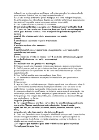 indicando que seu inconsciente acredita que pode poça suas mãos. No entanto, ela não
pode realmente fazê-lo. Como você explica essa discrepância?
E: Ela sabe de longa experiência que ela pode poça. Não tomei nada para longe dela.
R: Ao levantar as duas mãos ela está dizendo que você não tenha tomado qualquer coisa
(seu sintoma) longe dela, a capacidade para o sintoma ainda está lá.
E: Sim, a capacidade está lá, mas não há mais medo.
Depotentiating Dúvidas consciente sobre Sintoma Cure: The Double Bind
E: E agora você está vendo uma demonstração do que significa quando as pessoas
dizem que é difícil de acreditar. Todas as experiências passadas fez apenas uma
resposta
possível. Mas o inconsciente vai dar uma resposta convincente.
[Pausa]
É difícil mudar a estrutura conjunto de referência.
[Pausa]
E você tem medo de saber a resposta.
[Pausa]
É perfeitamente bem para pensar uma coisa consciente e saber exatamente o
oposto inconscientemente.
[Pausa]
E isso coloca uma pressão em cima de você? E ainda não há transpiração, apesar
da tensão. Então, agora você vai ter mais coragem.
[Pausa]
Isso realmente tem uma grande dose de coragem.
E: Eu estou usando uma linguagem popular para expressar o que as pessoas sentem.
R: É difícil para um paciente que realmente acreditam que um sintoma de longo prazo
podem desaparecer tão rapidamente. Ao dar voz a esta dúvida interior que você está
depotentiating-lo.
E: Sim. É difícil acreditar que essas mudanças foram feitas.
R: Ela tem medo de conhecer a mudança foi realmente feita, para que ela não se
decepcionar.
E: Isso mesmo.
R: Aqui você está permitindo espaço para dúvidas conscientes, mas reforçando o fato de
que o inconsciente reconhece houve mudança dos sintomas. Este é um outro uso do
duplo vínculo consciente-inconsciente. Então, mesmo que o sinal ideomotora do
levantamento mão direita significa que ela ainda tem a capacidade de transpiração, é de
salientar que, actualmente, não há transpiração, apesar da tensão. Você, então, dar um
forte apoio ego pela coragem de acreditar, mas você realmente não dizem acreditar, já
que isso implicaria em dúvida.
Sugestão pós-hipnótica
E: Eu vou pedir-lhe para acordar, e eu vou dizer-lhe uma história aparentemente
sem sentido. Mas sua mente inconsciente vai entender. Agora despertar
agora. um, dois, etc, para vinte, dezenove, dezoito, dezessete, dezesseis, quinze,
treze,
nove, oito, sete, seis, cinco, quatro, três, dois, um. Desperte.
R: Esta é uma forma interessante de sugestão pós-hipnótica em que você é capaz de dar-
lhe uma mensagem mais tarde inconsciente que não vai ser significativa para a sua
mente consciente. Desta forma, você pode ser capaz de contornar as limitações ou
dúvidas a mente consciente possa ter.
Até: sugestão pós-hipnótica para uma continuação da psicoterapêutico
Trabalho em Sintoma Cure
 
