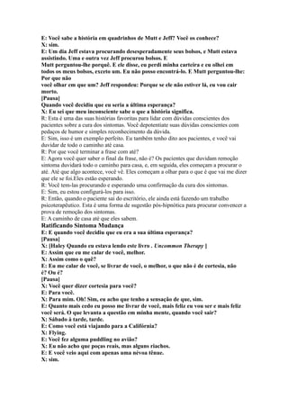 E: Você sabe a história em quadrinhos de Mutt e Jeff? Você os conhece?
X: sim.
E: Um dia Jeff estava procurando desesperadamente seus bolsos, e Mutt estava
assistindo. Uma e outra vez Jeff procurou bolsos. E
Mutt perguntou-lhe porquê. E ele disse, eu perdi minha carteira e eu olhei em
todos os meus bolsos, exceto um. Eu não posso encontrá-lo. E Mutt perguntou-lhe:
Por que não
você olhar em que um? Jeff respondeu: Porque se ele não estiver lá, eu vou cair
morto.
[Pausa]
Quando você decidiu que eu seria a última esperança?
X: Eu sei que meu inconsciente sabe o que a história significa.
R: Esta é uma das suas histórias favoritas para lidar com dúvidas conscientes dos
pacientes sobre a cura dos sintomas. Você depotentiate suas dúvidas conscientes com
pedaços de humor e simples reconhecimento da dúvida.
E: Sim, isso é um exemplo perfeito. Eu também tenho dito aos pacientes, e você vai
duvidar de todo o caminho até casa.
R: Por que você terminar a frase com até?
E: Agora você quer saber o final da frase, não é? Os pacientes que duvidam remoção
sintoma duvidará todo o caminho para casa, e, em seguida, eles começam a procurar o
até. Até que algo acontece, você vê. Eles começam a olhar para o que é que vai me dizer
que ele se foi.Eles estão esperando.
R: Você tem-las procurando e esperando uma confirmação da cura dos sintomas.
E: Sim, eu estou configurá-los para isso.
R: Então, quando o paciente sai do escritório, ele ainda está fazendo um trabalho
psicoterapêutico. Esta é uma forma de sugestão pós-hipnótica para procurar convencer a
prova de remoção dos sintomas.
E: A caminho de casa até que eles sabem.
Ratificando Sintoma Mudança
E: E quando você decidiu que eu era a sua última esperança?
[Pausa]
X: [Haley Quando eu estava lendo este livro . Uncommon Therapy ]
E: Assim que eu me calar de você, melhor.
X: Assim como o quê?
E: Eu me calar de você, se livrar de você, o melhor, o que não é de cortesia, não
é? Ou é?
[Pausa]
X: Você quer dizer cortesia para você?
E: Para você.
X: Para mim. Oh! Sim, eu acho que tenho a sensação de que, sim.
E: Quanto mais cedo eu posso me livrar de você, mais feliz eu vou ser e mais feliz
você será. O que levanta a questão em minha mente, quando você sair?
X: Sábado à tarde, tarde.
E: Como você está viajando para a Califórnia?
X: Flying.
E: Você fez alguma puddling no avião?
X: Eu não acho que poças reais, mas alguns riachos.
E: E você veio aqui com apenas uma névoa tênue.
X: sim.
 