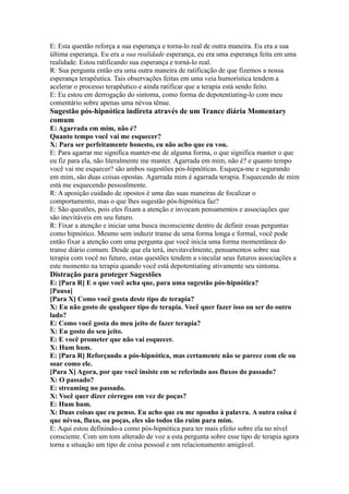 E: Esta questão reforça a sua esperança e torna-lo real de outra maneira. Eu era a sua
última esperança. Eu era a sua realidade esperança, eu era uma esperança feita em uma
realidade. Estou ratificando sua esperança e torná-lo real.
R: Sua pergunta então era uma outra maneira de ratificação de que fizemos a nossa
esperança terapêutica. Tais observações feitas em uma veia humorística tendem a
acelerar o processo terapêutico e ainda ratificar que a terapia está sendo feito.
E: Eu estou em derrogação do sintoma, como forma de depotentiating-lo com meu
comentário sobre apenas uma névoa tênue.
Sugestão pós-hipnótica indireta através de um Trance diária Momentary
comum
E: Agarrada em mim, não é?
Quanto tempo você vai me esquecer?
X: Para ser perfeitamente honesto, eu não acho que eu vou.
E: Para agarrar me significa manter-me de alguma forma, o que significa manter o que
eu fiz para ela, não literalmente me manter. Agarrada em mim, não é? e quanto tempo
você vai me esquecer? são ambos sugestões pós-hipnóticas. Esqueça-me e segurando
em mim, são duas coisas opostas. Agarrada mim é agarrada terapia. Esquecendo de mim
está me esquecendo pessoalmente.
R: A aposição cuidado de opostos é uma das suas maneiras de focalizar o
comportamento, mas o que lhes sugestão pós-hipnótica faz?
E: São questões, pois eles fixam a atenção e invocam pensamentos e associações que
são inevitáveis em seu futuro.
R: Fixar a atenção e iniciar uma busca inconsciente dentro de definir essas perguntas
como hipnótico. Mesmo sem induzir transe de uma forma longa e formal, você pode
então fixar a atenção com uma pergunta que você inicia uma forma momentânea do
transe diário comum. Desde que ela terá, inevitavelmente, pensamentos sobre sua
terapia com você no futuro, estas questões tendem a vincular seus futuros associações a
este momento na terapia quando você está depotentiating ativamente seu sintoma.
Distração para proteger Sugestões
E: [Para R] E o que você acha que, para uma sugestão pós-hipnótica?
[Pausa]
[Para X] Como você gosta deste tipo de terapia?
X: Eu não gosto de qualquer tipo de terapia. Você quer fazer isso ou ser do outro
lado?
E: Como você gosta do meu jeito de fazer terapia?
X: Eu gosto do seu jeito.
E: E você prometer que não vai esquecer.
X: Hum hum.
E: [Para R] Reforçando a pós-hipnótica, mas certamente não se parece com ele ou
soar como ele.
[Para X] Agora, por que você insiste em se referindo aos fluxos do passado?
X: O passado?
E: streaming no passado.
X: Você quer dizer córregos em vez de poças?
E: Hum hum.
X: Duas coisas que eu penso. Eu acho que eu me oponho à palavra. A outra coisa é
que névoa, fluxo, ou poças, eles são todos tão ruim para mim.
E: Aqui estou definindo-a como pós-hipnótica para ter mais efeito sobre ela no nível
consciente. Com um tom alterado de voz a esta pergunta sobre esse tipo de terapia agora
torna a situação um tipo de coisa pessoal e um relacionamento amigável.
 