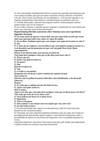 R: Você está também imediatamente distraí-la a partir das sugestões pós-hipnóticas que
você acabou de dados, para que sua mente consciente começa a discutir ou interferir
com eles. Isso é muito característico de sua abordagem - você faz uma sugestão e, em
seguida, imediatamente antes distrair a consciência pode ter problema com isso.
E: A minha observação, e prometo não esquecer remete à minha pergunta anterior,
quanto tempo você vai me esquecer?
R: Isso tende a reforçar a sugestão anterior, enquanto a estruturação de uma amnésia por
tudo o que aconteceu entre as duas declarações.
Depotentiating Dúvidas consciente sobre Sintoma cura com experiência
hipnótica Dramatic
X: Eu estou ciente de querer se livrar dele, mas por outro lado eu acho que eu me
sinto sem esperança sobre isso, sobre ser capaz de mudar.
E: Eu sei disso. Também espero que você sempre será capaz de levantar-se, não é?
X: sim.
E: E antes de me conhecer, você acreditava que você poderia sempre levantar-se, e
você descobriu que há momentos em que você não pode ficar de pé. Basta
experimentá-lo.
[Pausa X novamente tenta, sem sucesso, levantar-se]
Você pode fazer qualquer coisa que eu lhe disse para fazer, não é?
X: Parece que ele.
E: Então você pode levantar-se.
X: Eu posso?
E: Sim.
[Ela faz levantar-se]
X: Yep.
E: Levante-se novamente.
[Enquanto ela está de pé, o autor continua da seguinte forma]
Tente sentar-se.
[Ela fica com os joelhos levemente dobrados, mas imobilizadas, e ela não pode
sentar-se]
[Pausa]
X: Eu acho que as minhas pernas são feitas de aço.
E: Agora você pode sentar-se.
[Ela se senta.]
Agora você sabe que você pode fazer qualquer coisa que eu disser para você fazer?
Você acha que trata de ter as mãos secas?
X: Você poderia me fazer ter as mãos secas?
E: Hum hum.
X: Talvez você possa.
E: Talvez Qual é a sua relação com esse sujeito que veio com você?
X: Eu não tenho certeza.
E: Eu estou permitindo que expresse sua desesperança, então devo proceder para
demoli-la com esta demonstração.
R: Você pode usar uma experiência hipnótica dramática (não ser capaz de levantar-se)
para depotentiate dela duvidar, quadro negativo, consciente de desesperança sobre a
possibilidade de desistir de seu sintoma de longa data. Isso é um grande propósito em
evocar
experiência hipnótica: demonstrar efetivamente que algo pode mudar, para depotentiate
a rigidez errôneas da estrutura consciente do paciente.
 