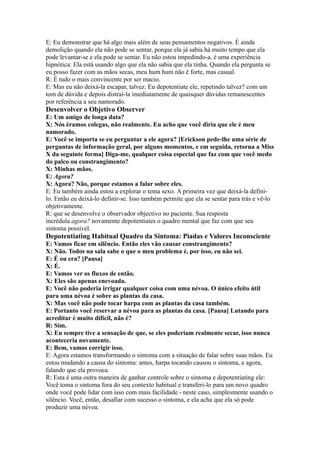 E: Eu demonstrar que há algo mais além de seus pensamentos negativos. É ainda
demolição quando ela não pode se sentar, porque ela já sabia há muito tempo que ela
pode levantar-se e ela pode se sentar. Eu não estou impedindo-a, é uma experiência
hipnótica: Ela está usando algo que ela não sabia que ela tinha. Quando ela pergunta se
eu posso fazer com as mãos secas, meu hum hum não é forte, mas casual.
R: É tudo o mais convincente por ser macio.
E: Mas eu não deixá-la escapar, talvez. Eu depotentiate ele, repetindo talvez? com um
tom de dúvida e depois distraí-la imediatamente de quaisquer dúvidas remanescentes
por referência a seu namorado.
Desenvolver o Objetivo Observer
E: Um amigo de longa data?
X: Nós éramos colegas, não realmente. Eu acho que você diria que ele é meu
namorado.
E: Você se importa se eu perguntar a ele agora? [Erickson pede-lhe uma série de
perguntas de informação geral, por alguns momentos, e em seguida, retorna a Miss
X da seguinte forma] Diga-me, qualquer coisa especial que faz com que você medo
do palco ou constrangimento?
X: Minhas mãos.
E: Agora?
X: Agora? Não, porque estamos a falar sobre eles.
E: Eu também ainda estou a explorar o tema sexo. A primeira vez que deixá-la defini-
lo. Então eu deixá-lo definir-se. Isso também permite que ela se sentar para trás e vê-lo
objetivamente.
R: que se desenvolve o observador objectivo no paciente. Sua resposta
incrédula agora? novamente depotentiates o quadro mental que faz com que seu
sintoma possível.
Depotentiating Habitual Quadro da Sintoma: Piadas e Valores Inconsciente
E: Vamos ficar em silêncio. Então eles vão causar constrangimento?
X: Não. Todos na sala sabe o que o meu problema é, por isso, eu não sei.
E: É ou era? [Pausa]
X: É.
E: Vamos ver os fluxos de então.
X: Eles são apenas enevoada.
E: Você não poderia irrigar qualquer coisa com uma névoa. O único efeito útil
para uma névoa é sobre as plantas da casa.
X: Mas você não pode tocar harpa com as plantas da casa também.
E: Portanto você reservar a névoa para as plantas da casa. [Pausa] Lutando para
acreditar é muito difícil, não é?
R: Sim.
X: Eu sempre tive a sensação de que, se eles poderiam realmente secar, isso nunca
aconteceria novamente.
E: Bem, vamos corrigir isso.
E: Agora estamos transformando o sintoma com a situação de falar sobre suas mãos. Eu
estou mudando a causa do sintoma: antes, harpa tocando causou o sintoma, e agora,
falando que ela provoca.
R: Esta é uma outra maneira de ganhar controle sobre o sintoma e depotentiating ele:
Você toma o sintoma fora do seu contexto habitual e transferi-lo para um novo quadro
onde você pode lidar com isso com mais facilidade - neste caso, simplesmente usando o
silêncio. Você, então, desafiar com sucesso o sintoma, e ela acha que ela só pode
produzir uma névoa.
 