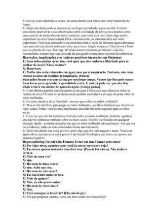 E: Eu não estou abolindo a névoa, eu estou dando essa névoa um valor removido da
harpa.
R: Você está deslocando o sintoma de um lugar perturbador para um útil. A mente
consciente pode levar a sua observação sobre a utilidade de névoa para plantas como
uma espécie de piada absurda neste contexto, mas você está realizando algo muito
importante no nível inconsciente.Para o inconsciente, os sintomas têm um valor
importante. Você está deixando o inconsciente reter o valor do sintoma (agora diminuiu
para uma névoa), deslocando esse valor para outra função concreta: Uma névoa é bom
para as plantas da casa. Este tipo de deslocamento trabalha no literal e concreto
inconsciente, mesmo que seja absurda de um quadro consciente racional de referência.
Reversões, implicações e os valores positivos inerentes em Sintomas
E: Suas mãos podem secar, mas você quer que eles tenham a liberdade para se
molhar de novo? Não é mesmo?
X: Hum hum.
E: Molhe não só de colocá-los em água, mas por transpiração. Portanto, não tente
roubar as mãos de legítimo transpiração. [Pausa]
Suas mãos foram overperspiring por um longo tempo. Vamos dar-lhes pelo menos
duas horas para aprender a quantidade certa. E você já pode ver que eles têm
vindo a fazer um monte de aprendizagem. [Longa pausa]
R: É um dilema quando você pergunta se ela quer a liberdade para deixar as mãos se
molhar de novo? É uma inversão peculiar quando você dizer a ela que ela pode obter as
mãos molhadas.
E: Eu estou dando a ela a liberdade - mesmo para obter as mãos molhadas!
R: Mas se ela está livre para pegar as mãos molhadas, que deve implicar que ela tem as
mãos secas. Então, você já usou implicação para dar-lhe uma sugestão para as mãos
secas.
E: Uma vez que não há nenhuma restrição sobre as mãos molhadas, também significa
que não há nenhuma restrição sobre as mãos secas. Ela não é colocado em qualquer
situação rígida - existem situações em que as mãos molhadas são aceitáveis. Até que ela
me conheceu, todas as mãos molhadas foram aterrorizantes.
R: Você está dando um valor positivo para algo que era tudo negativo antes. Você está
ajudando-a reconhecer o valor positivo da função fisiológica que antes era apenas um
sintoma negativo.
Depotentiating Resistência Futuro: Estar em um Trance sem saber
E: Por falar nisso, quantas vezes você já esteve em transe hoje?
X: Eu estava apenas tentando descobrir isso. [Pausa] Eu não sei. Não tenho a
certeza.
E: Mais de uma vez?
X: sim.
E: Há mais de duas vezes:
X: sim. Acho que sim.
E: Há mais de três vezes?
X: Eu não tenho tanta certeza.
E: Mais de quatro?
X: Não, eu não penso assim.
E: Há mais de cinco anos?
X: Não.
E: Você consegue se levantar? [Ela está de pé.]
R: Por que pergunta quantas vezes ela tem estado em transe hoje?
 
