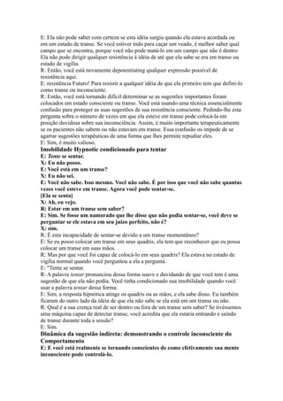 E: Ela não pode saber com certeza se esta idéia surgiu quando ela estava acordada ou
em um estado de transe. Se você estiver indo para caçar um veado, é melhor saber qual
campo que se encontra, porque você não pode matá-lo em um campo que não é dentro
Ela não pode dirigir qualquer resistência à idéia de até que ela sabe se era em transe ou
estado de vigília.
R: Então, você está novamente depotentiating qualquer expressão possível de
resistência aqui.
E: resistência Futuro! Para resistir a qualquer idéia de que ela primeiro tem que defini-lo
como transe ou inconsciente.
R: Então, você está tornando difícil determinar se as sugestões importantes foram
colocados em estado consciente ou transe. Você está usando uma técnica essencialmente
confusão para proteger as suas sugestões de sua resistência consciente. Pedindo-lhe esta
pergunta sobre o número de vezes em que ela esteve em transe pode colocá-la em
posição duvidosa sobre sua inconsciência. Assim, é muito importante terapeuticamente
se os pacientes não sabem ou não estavam em transe. Essa confusão os impede de se
agarrar sugestões terapêuticas de uma forma que lhes permite repudiar eles.
E: Sim, é muito valioso.
Imobilidade Hypnotic condicionado para tentar
E: Tente se sentar.
X: Eu não posso.
E: Você está em um transe?
X: Eu não sei.
E: Você não sabe. Isso mesmo. Você não sabe. É por isso que você não sabe quantas
vezes você esteve em transe. Agora você pode sentar-se.
[Ela se senta]
X: Ah, eu vejo.
R: Estar em um transe sem saber?
E: Sim. Se fosse um namorado que lhe disse que não podia sentar-se, você deve se
perguntar se ele estava em seu juízo perfeito, não é?
X: sim.
R: É esta incapacidade de sentar-se devido a um transe momentâneo?
E: Se eu posso colocar um transe em seus quadris, ela tem que reconhecer que eu possa
colocar um transe em suas mãos.
R: Mas por que você foi capaz de colocá-lo em seus quadris? Ela estava no estado de
vigília normal quando você perguntou a ela a pergunta.
E: "Tente se sentar.
R: A palavra tentar pronunciou dessa forma suave e duvidando de que você tem é uma
sugestão de que ela não podia. Você tinha condicionado sua imobilidade quando você
usar a palavra tentar dessa forma.
E: Sim, a resposta hipnótica atinge os quadris ou as mãos, e ela sabe disso. Eu também
ficaram do outro lado da idéia de que ela não sabe se ela está em um transe ou não.
R: Qual é a sua crença real de ser dentro ou fora de um transe sem saber? Se tivéssemos
uma máquina capaz de detectar transe, você acredita que ela estaria entrando e saindo
de transe durante toda a sessão?
E: Sim.
Dinâmica da sugestão indireta: demonstrando o controle inconsciente do
Comportamento
E: E você está realmente se tornando conscientes de como efetivamente sua mente
inconsciente pode controlá-lo.
 