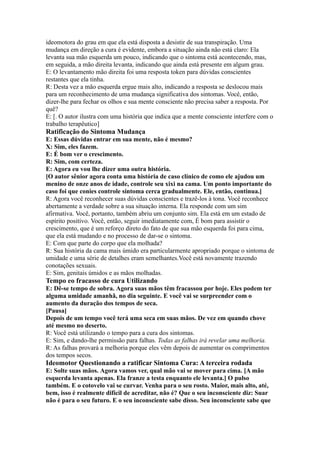 ideomotora do grau em que ela está disposta a desistir de sua transpiração. Uma
mudança em direção a cura é evidente, embora a situação ainda não está claro: Ela
levanta sua mão esquerda um pouco, indicando que o sintoma está acontecendo, mas,
em seguida, a mão direita levanta, indicando que ainda está presente em algum grau.
E: O levantamento mão direita foi uma resposta token para dúvidas conscientes
restantes que ela tinha.
R: Desta vez a mão esquerda ergue mais alto, indicando a resposta se deslocou mais
para um reconhecimento de uma mudança significativa dos sintomas. Você, então,
dizer-lhe para fechar os olhos e sua mente consciente não precisa saber a resposta. Por
quê?
E: [. O autor ilustra com uma história que indica que a mente consciente interfere com o
trabalho terapêutico]
Ratificação do Sintoma Mudança
E: Essas dúvidas entrar em sua mente, não é mesmo?
X: Sim, eles fazem.
E: É bom ver o crescimento.
R: Sim, com certeza.
E: Agora eu vou lhe dizer uma outra história.
[O autor sênior agora conta uma história de caso clínico de como ele ajudou um
menino de onze anos de idade, controle seu xixi na cama. Um ponto importante do
caso foi que conies controle sintoma cerca gradualmente. Ele, então, continua.]
R: Agora você reconhecer suas dúvidas conscientes e trazê-los à tona. Você reconhece
abertamente a verdade sobre a sua situação interna. Ela responde com um sim
afirmativa. Você, portanto, também abriu um conjunto sim. Ela está em um estado de
espírito positivo. Você, então, seguir imediatamente com, É bom para assistir o
crescimento, que é um reforço direto do fato de que sua mão esquerda foi para cima,
que ela está mudando e no processo de dar-se o sintoma.
E: Com que parte do corpo que ela molhada?
R: Sua história da cama mais úmido era particularmente apropriado porque o sintoma de
umidade e uma série de detalhes eram semelhantes.Você está novamente trazendo
conotações sexuais.
E: Sim, genitais úmidos e as mãos molhadas.
Tempo eo fracasso de cura Utilizando
E: Dê-se tempo de sobra. Agora suas mãos têm fracassou por hoje. Eles podem ter
alguma umidade amanhã, no dia seguinte. E você vai se surpreender com o
aumento da duração dos tempos de seca.
[Pausa]
Depois de um tempo você terá uma seca em suas mãos. De vez em quando chove
até mesmo no deserto.
R: Você está utilizando o tempo para a cura dos sintomas.
E: Sim, e dando-lhe permissão para falhas. Todas as falhas irá revelar uma melhoria.
R: As falhas provará a melhoria porque eles vêm depois de aumentar os comprimentos
dos tempos secos.
Ideomotor Questionando a ratificar Sintoma Cura: A terceira rodada
E: Solte suas mãos. Agora vamos ver, qual mão vai se mover para cima. [A mão
esquerda levanta apenas. Ela franze a testa enquanto ele levanta.] O pulso
também. E o cotovelo vai se curvar. Venha para o seu rosto. Maior, mais alto, até,
bem, isso é realmente difícil de acreditar, não é? Que o seu inconsciente diz: Suar
não é para o seu futuro. E o seu inconsciente sabe disso. Seu inconsciente sabe que
 