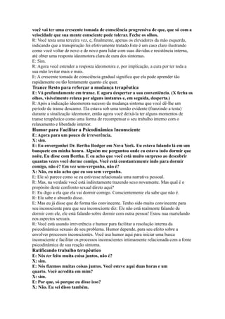 você vai ter uma crescente tomada de consciência progressiva de que, que só com a
velocidade que sua mente consciente pode tolerar. Feche os olhos.
R: Você testa uma terceira vez, e, finalmente, apenas os elevadores da mão esquerda,
indicando que a transpiração foi efetivamente tratado.Este é um caso claro ilustrando
como você voltar de novo e de novo para lidar com suas dúvidas e resistência interna,
até obter uma resposta ideomotora clara de cura dos sintomas.
E: Sim.
R: Agora você estender a resposta ideomotora e, por implicação, a cura por ter toda a
sua mão levitar mais e mais.
E: A crescente tomada de consciência gradual significa que ela pode aprender tão
rapidamente ou tão lentamente quanto ele quer.
Trance Resto para reforçar a mudança terapêutica
E: Vá profundamente em transe. E agora despertar a sua conveniência. (X fecha os
olhos, visivelmente relaxa por alguns instantes e, em seguida, desperta.)
R: Após a indicação ideomotora sucesso da mudança sintoma que você dê-lhe um
período de transe descanso. Ela estava sob uma tensão evidente (franzindo a testa)
durante a sinalização ideomotor, então agora você deixá-la ter alguns momentos de
transe terapêutico como uma forma de recompensar o seu trabalho interno com o
relaxamento e liberdade interior.
Humor para Facilitar a Psicodinâmica Inconsciente
E: Agora para um pouco de irreverência.
X: sim.
E: Eu envergonhei Dr. Bertha Rodger em Nova York. Eu estava falando lá em um
banquete em minha honra. Alguém me perguntou onde eu estava indo dormir que
noite. Eu disse com Bertha. E eu acho que você está muito surpreso ao descobrir
quantas vezes você dorme comigo. Você está constantemente indo para dormir
comigo, não é? Em vez sem-vergonha, não é?
X: Não, eu não acho que eu sou sem vergonha.
E: Ele só parece como se eu estivesse relacionada uma narrativa pessoal.
R: Mas, na verdade você está indiretamente trazendo sexo novamente. Mas qual é o
propósito deste confronto sexual direto aqui?
E: Eu digo a ela que ela vai dormir comigo. Conscientemente ela sabe que não é.
R: Ela sabe o absurdo disso.
E: Mas eu já disse que de forma tão convincente. Tenho sido muito convincente para
seu inconsciente para que seu inconsciente diz: Ele não está realmente falando de
dormir com ele, ele está falando sobre dormir com outra pessoa! Estou nua martelando
nos aspectos sexuais.
R: Você está usando irreverência e humor para facilitar a resolução interna da
psicodinâmica sexuais de seu problema. Humor depende, para seu efeito sobre a
envolver processos inconscientes. Você usa humor aqui para iniciar uma busca
inconsciente e facilitar os processos inconscientes intimamente relacionada com a fonte
psicodinâmica de sua reação sintoma.
Ratificando trabalho terapêutico
E: Nós ter feito muita coisa juntos, não é?
X: sim.
E: Nós fizemos muitas coisas juntos. Você esteve aqui duas horas e um
quarto. Você acredita em mim?
X: sim.
E: Por que, só porque eu disse isso?
X: Não. Eu sei disso também.
 