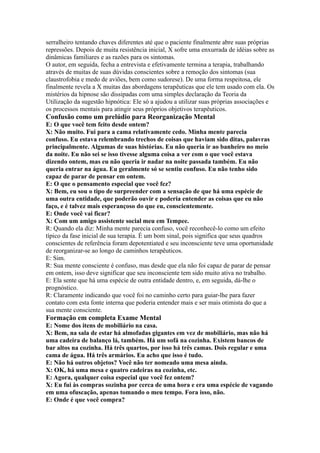 serralheiro tentando chaves diferentes até que o paciente finalmente abre suas próprias
repressões. Depois de muita resistência inicial, X sofre uma enxurrada de idéias sobre as
dinâmicas familiares e as razões para os sintomas.
O autor, em seguida, fecha a entrevista e efetivamente termina a terapia, trabalhando
através de muitas de suas dúvidas conscientes sobre a remoção dos sintomas (sua
claustrofobia e medo de aviões, bem como sudorese). De uma forma respeitosa, ele
finalmente revela a X muitas das abordagens terapêuticas que ele tem usado com ela. Os
mistérios da hipnose são dissipadas com uma simples declaração da Teoria da
Utilização da sugestão hipnótica: Ele só a ajudou a utilizar suas próprias associações e
os processos mentais para atingir seus próprios objetivos terapêuticos.
Confusão como um prelúdio para Reorganização Mental
E: O que você tem feito desde ontem?
X: Não muito. Fui para a cama relativamente cedo. Minha mente parecia
confuso. Eu estava relembrando trechos de coisas que haviam sido ditas, palavras
principalmente. Algumas de suas histórias. Eu não queria ir ao banheiro no meio
da noite. Eu não sei se isso tivesse alguma coisa a ver com o que você estava
dizendo ontem, mas eu não queria ir nadar na noite passada também. Eu não
queria entrar na água. Eu geralmente só se sentiu confuso. Eu não tenho sido
capaz de parar de pensar em ontem.
E: O que o pensamento especial que você fez?
X: Bem, eu sou o tipo de surpreender com a sensação de que há uma espécie de
uma outra entidade, que poderão ouvir e poderia entender as coisas que eu não
faço, e é talvez mais esperançoso do que eu, conscientemente.
E: Onde você vai ficar?
X: Com um amigo assistente social meu em Tempee.
R: Quando ela diz: Minha mente parecia confuso, você reconhecê-lo como um efeito
típico da fase inicial de sua terapia. É um bom sinal, pois significa que seus quadros
conscientes de referência foram depotentiated e seu inconsciente teve uma oportunidade
de reorganizar-se ao longo de caminhos terapêuticos.
E: Sim.
R: Sua mente consciente é confuso, mas desde que ela não foi capaz de parar de pensar
em ontem, isso deve significar que seu inconsciente tem sido muito ativa no trabalho.
E: Ela sente que há uma espécie de outra entidade dentro, e, em seguida, dá-lhe o
prognóstico.
R: Claramente indicando que você foi no caminho certo para guiar-lhe para fazer
contato com esta fonte interna que poderia entender mais e ser mais otimista do que a
sua mente consciente.
Formação em completa Exame Mental
E: Nome dos itens de mobiliário na casa.
X: Bem, na sala de estar há almofadas gigantes em vez de mobiliário, mas não há
uma cadeira de balanço lá, também. Há um sofá na cozinha. Existem bancos de
bar altos na cozinha. Há três quartos, por isso há três camas. Dois regular e uma
cama de água. Há três armários. Eu acho que isso é tudo.
E: Não há outros objetos? Você não ter nomeado uma mesa ainda.
X: OK, há uma mesa e quatro cadeiras na cozinha, etc.
E: Agora, qualquer coisa especial que você fez ontem?
X: Eu fui às compras sozinha por cerca de uma hora e era uma espécie de vagando
em uma ofuscação, apenas tomando o meu tempo. Fora isso, não.
E: Onde é que você compra?
 