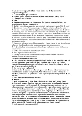 X: Um pouco de lugar, não é bem pouco. É uma loja de departamento
conglomerado gigante.
E: O que os objetos que você olhar?
X: comida, queijo, carnes, tortillas de farinha, vinho, tomate, feijão, calças.
E: Quaisquer outras coisas?
X: Não.
X: A calça que eu comprei foram as calças dos homens, mas eu olhei para um
terninho que seria para uma mulher.
R: Qual é o propósito desta questão aparentemente irrelevante sobre a mobília da casa?
E: Quando você pensa sobre uma coisa que você pensa inclusive, não exclui nada.
R: Ah, essa é a implicação! Por tê-la pensar em extremo detalhe sobre a casa de móveis
de sua amiga, você está treinando seu inconsciente para entrar em algo muito bem, sem
contar sua mente consciente o que está fazendo. Você não diz diretamente, eu quero que
você explorar completamente os seus problemas. Em vez disso você colocá-la através
de uma outra tarefa de uma maneira completa. Você, então, esperar que esse processo de
análise aprofundada para generalizar automaticamente à sua própria auto-exame de seus
problemas pessoais.
E: Ela veio até mim com um problema, e eu digo a ela que ela vai ter que fazer algumas
reflexões. E então eu demonstrar a ela exatamente o tipo de pensamento.
R: Você, então, fazer a mesma coisa, solicitando que ela faça um exame detalhado de
suas compras.
E: Ela faz uma lista notável: ela acaba com calças.
R: Ah, a implicação sexual de calças!
E: Sim! Ele é colocado em tão lindamente. Por que ela iria comprar calças dos
homens? É como escolher um homem.
Desenvolvimento de introspecção
X: Uma vez que você me perguntou sobre quanto tempo eu iria te esquecer. Eu não
entendo muito bem o que você quis dizer com isso, mas eu acho que a minha
resposta foi que eu não acho que eu faria, e L estava dando bis explicação sobre o
que ele achava que isso significava.
E: E o que foi a sua explicação?
X: Duas partes do mesmo, eu acho. Um que eu não deveria deixar você entrar no
caminho de me usar me ou algo assim. Você está usando-se como uma espécie de
metáfora para espécie de ajudar-me a fazer o que eu preciso fazer para mim. É isso
mesmo?
E: Ele é mais afiada do que uma navalha.
X: Sim, ele é.
E: Mais alguma coisa? [Pausa] Só as coisas que você pode dizer para o grupo.
X: Bem, mais uma vez fiquei surpreso que parecia como se minha própria mente
consciente era uma espécie separada de coisa, e eu ficava perguntando L se ele
achava que o meu inconsciente conseguia entender o que minha mente consciente
não podia. Então ele meio que riu e explicou, é claro, isso seria verdade. O uso da
palavra coragem espécie de encaixar para mim, até porque eu acho que eu
encontrei-me apenas a superação recentemente uma situação muito difícil no meu
trabalho por algum tipo de exercício supremo da minha vontade e coragem,
também. Eu acho. Oh, eu sei que outra coisa também. Sobre a menina com cabelos
loiros [X tem cabelos loiros e é aqui referindo-se a uma memória de infância] que
estava deitado na escada, e eu acho que eu disse algo sobre ela ter claustrofobia, e
minha resposta foi: Como é que ele sabe que eu tenho claustrofobia?
E: Você realmente tem claustrofobia?
 